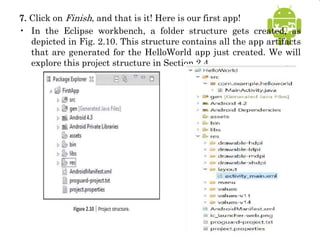 7. Click on Finish, and that is it! Here is our first app!
• In the Eclipse workbench, a folder structure gets created, as
depicted in Fig. 2.10. This structure contains all the app artifacts
that are generated for the HelloWorld app just created. We will
explore this project structure in Section 2.4.
 