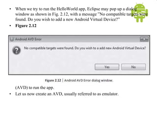 • When we try to run the HelloWorld app, Eclipse may pop up a dialog
window as shown in Fig. 2.12, with a message ‟No compatible targets were
found. Do you wish to add a new Android Virtual Device?”
• Figure 2.12
• This happens because we have not yet set up an Android Virtual Device
(AVD) to run the app.
• Let us now create an AVD, usually referred to as emulator.
 