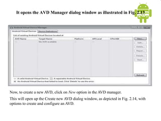 It opens the AVD Manager dialog window as illustrated in Fig. 2.13
Now, to create a new AVD, click on New option in the AVD manager.
This will open up the Create new AVD dialog window, as depicted in Fig. 2.14, with
options to create and configure an AVD.
 