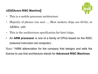 ARM[Acorn RISC Machine]:
• This is a mobile processor architecture
• Majority of phones run now. ... Most modern chips are 64-bit, or
ARM64. x86:
• This is the architecture specification for Intel chips.
• An ARM processor is one of a family of CPUs based on the RISC
(reduced instruction set computer) .
Note: *ARM abbreviation for the company that designs and sells the
license to use that architecture stands for Advanced RISC Machines.
 