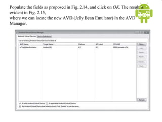 Populate the fields as proposed in Fig. 2.14, and click on OK. The result is
evident in Fig. 2.15,
where we can locate the new AVD (Jelly Bean Emulator) in the AVD
Manager.
 