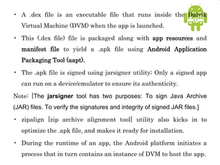 • A .dex file is an executable file that runs inside the Dalvik
Virtual Machine (DVM) when the app is launched.
• This (.dex file) file is packaged along with app resources and
manifest file to yield a .apk file using Android Application
Packaging Tool (aapt).
• The .apk file is signed using jarsigner utility; Only a signed app
can run on a device/emulator to ensure its authenticity.
Note: [The jarsigner tool has two purposes: To sign Java Archive
(JAR) files. To verify the signatures and integrity of signed JAR files.]
• zipalign [zip archive alignment tool] utility also kicks in to
optimize the .apk file, and makes it ready for installation.
• During the runtime of an app, the Android platform initiates a
process that in turn contains an instance of DVM to host the app.
 