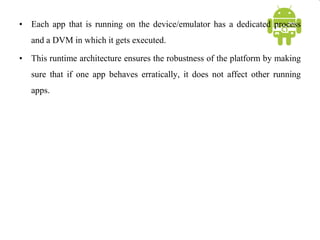 • Each app that is running on the device/emulator has a dedicated process
and a DVM in which it gets executed.
• This runtime architecture ensures the robustness of the platform by making
sure that if one app behaves erratically, it does not affect other running
apps.
 