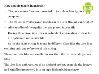 How does dx tool fit in android?
• The java source files are converted to java class files by java
compiler
• The dx tool converts java class files in to a .dex (Dalvik executable)
• All class files of the application are placed in .dex file
• During this conversion process redundant information in class file
are optimized in the .dex file
ex:- if the same string is found in different class files the .dex files
contains only one reference of this string.
Therefore . dex files are smaller in size than the corresponding class
files.
The .dex files and resource of an android project, example the images
and xml files are packed into an .apk file(android package)
 