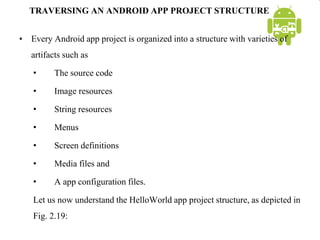 TRAVERSING AN ANDROID APP PROJECT STRUCTURE
• Every Android app project is organized into a structure with varieties of
artifacts such as
• The source code
• Image resources
• String resources
• Menus
• Screen definitions
• Media files and
• A app configuration files.
Let us now understand the HelloWorld app project structure, as depicted in
Fig. 2.19:
 