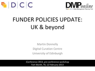 FUNDER POLICIES UPDATE:
     UK & beyond

             Martin Donnelly
          Digital Curation Centre
          University of Edinburgh

    iConference 2013, pre-conference workshop
         Fort Worth, TX, 12 February 2013
 