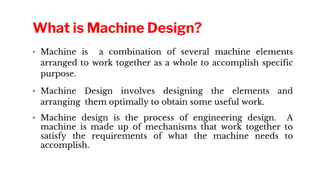 • Machine is a combination of several machine elements
arranged to work together as a whole to accomplish specific
purpose.
• Machine Design involves designing the elements and
arranging them optimally to obtain some useful work.
• Machine design is the process of engineering design. A
machine is made up of mechanisms that work together to
satisfy the requirements of what the machine needs to
accomplish.
What is Machine Design?
 