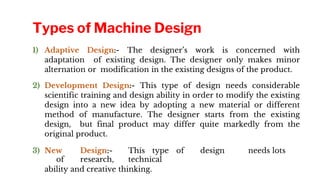 1) Adaptive Design:- The designer’s work is concerned with
adaptation of existing design. The designer only makes minor
alternation or modification in the existing designs of the product.
2) Development Design:- This type of design needs considerable
scientific training and design ability in order to modify the existing
design into a new idea by adopting a new material or different
method of manufacture. The designer starts from the existing
design, but final product may differ quite markedly from the
original product.
3) New Design:- This type of design needs lots
of research, technical
ability and creative thinking.
Types of Machine Design
 