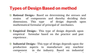 1) Rational Design:- Based on determining the stresses and
strains of components and thereby deciding their
dimensions. This type of design depends upon
mathematical formulae of principal of mechanics.
1) Empirical Design:- This type of design depends upon
empirical formulae based on the practice and past
experience .
1) Industrial Design:- This type of design depends upon the
production aspects to manufacture any machine
component in the industry. Based on industrial
Types of Design Based on method
 