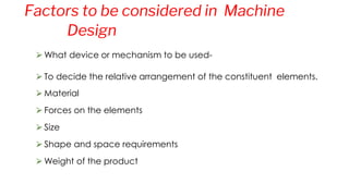 ⮚What device or mechanism to be used-
⮚To decide the relative arrangement of the constituent elements.
⮚Material
⮚Forces on the elements
⮚Size
⮚Shape and space requirements
⮚Weight of the product
Factors to be considered in Machine
Design
 