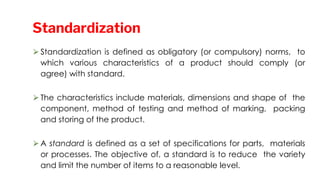 ⮚Standardization is defined as obligatory (or compulsory) norms, to
which various characteristics of a product should comply (or
agree) with standard.
⮚The characteristics include materials, dimensions and shape of the
component, method of testing and method of marking, packing
and storing of the product.
⮚A standard is defined as a set of specifications for parts, materials
or processes. The objective of, a standard is to reduce the variety
and limit the number of items to a reasonable level.
Standardization
 