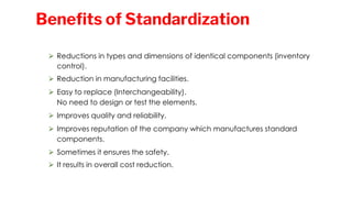 ⮚ Reductions in types and dimensions of identical components (inventory
control).
⮚ Reduction in manufacturing facilities.
⮚ Easy to replace (Interchangeability).
No need to design or test the elements.
⮚ Improves quality and reliability.
⮚ Improves reputation of the company which manufactures standard
components.
⮚ Sometimes it ensures the safety.
⮚ It results in overall cost reduction.
Benefits of Standardization
 