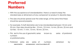 ⮚ With the acceptance of standardization, there is a need to keep the
standard sizes or dimensions of any component or product in discrete steps.
⮚ The sizes should be spread over the wide range, at the same time these
should be spaced properly.
⮚ For example, if shaft diameters are to be standardized between 10 mm and
25 mm, then sizes should be like : 10 mm, 12.5 mm, 16 mm, 20 mm, 25 mm and
not like : 10 mm, 11 mm, 13 mm, 18 mm, 25 mm.
⮚ This led to the use of geometric series known as series of preferred
numbers
or preferred series.
⮚ Preferred series are series of numbers obtained by
geometric progression and rounded off.
Preferred
Numbers
 