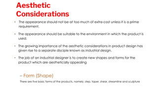 • The appearance should not be at too much of extra cost unless it is a prime
requirement.
• The appearance should be suitable to the environment in which the product is
used.
• The growing importance of the aesthetic considerations in product design has
given rise to a separate disciple known as industrial design.
• The job of an industrial designer is to create new shapes and forms for the
product which are aesthetically appealing
– Form (Shape)
There are five basic forms of the products, namely, step, taper, shear, streamline and sculpture
Aesthetic
Considerations
 
