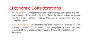 • Anthropometry - An applied branch of anthropology concerned with the
measurement of the physical features of people. Measures how tall we are,
how far we can reach, how wide our hips are, how our joints flex, and how
our bodies move.
• Applied Physiology - Concerns the vital processes such as cardiac function,
respiration, oxygen consumption, and electromyography activity, and the
responses of these vital processes to work, stress, and environmental
influences.
Ergonomic Considerations
 