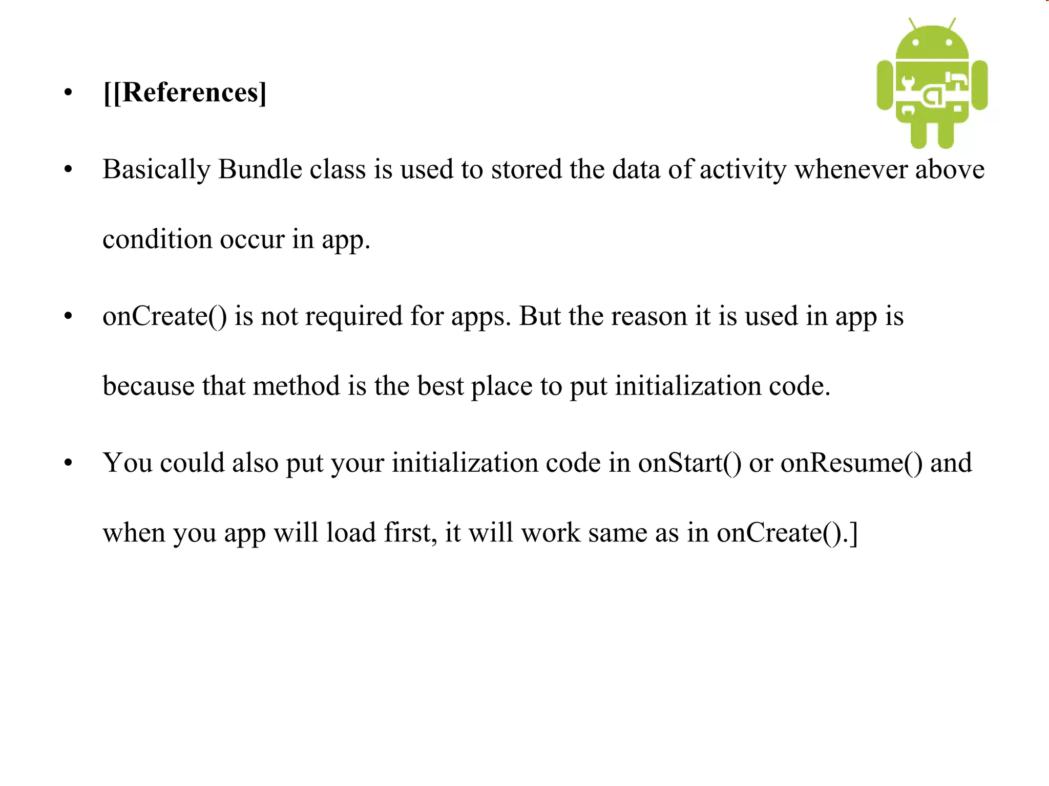 • [[References]
• Basically Bundle class is used to stored the data of activity whenever above
condition occur in app.
• onCreate() is not required for apps. But the reason it is used in app is
because that method is the best place to put initialization code.
• You could also put your initialization code in onStart() or onResume() and
when you app will load first, it will work same as in onCreate().]
 