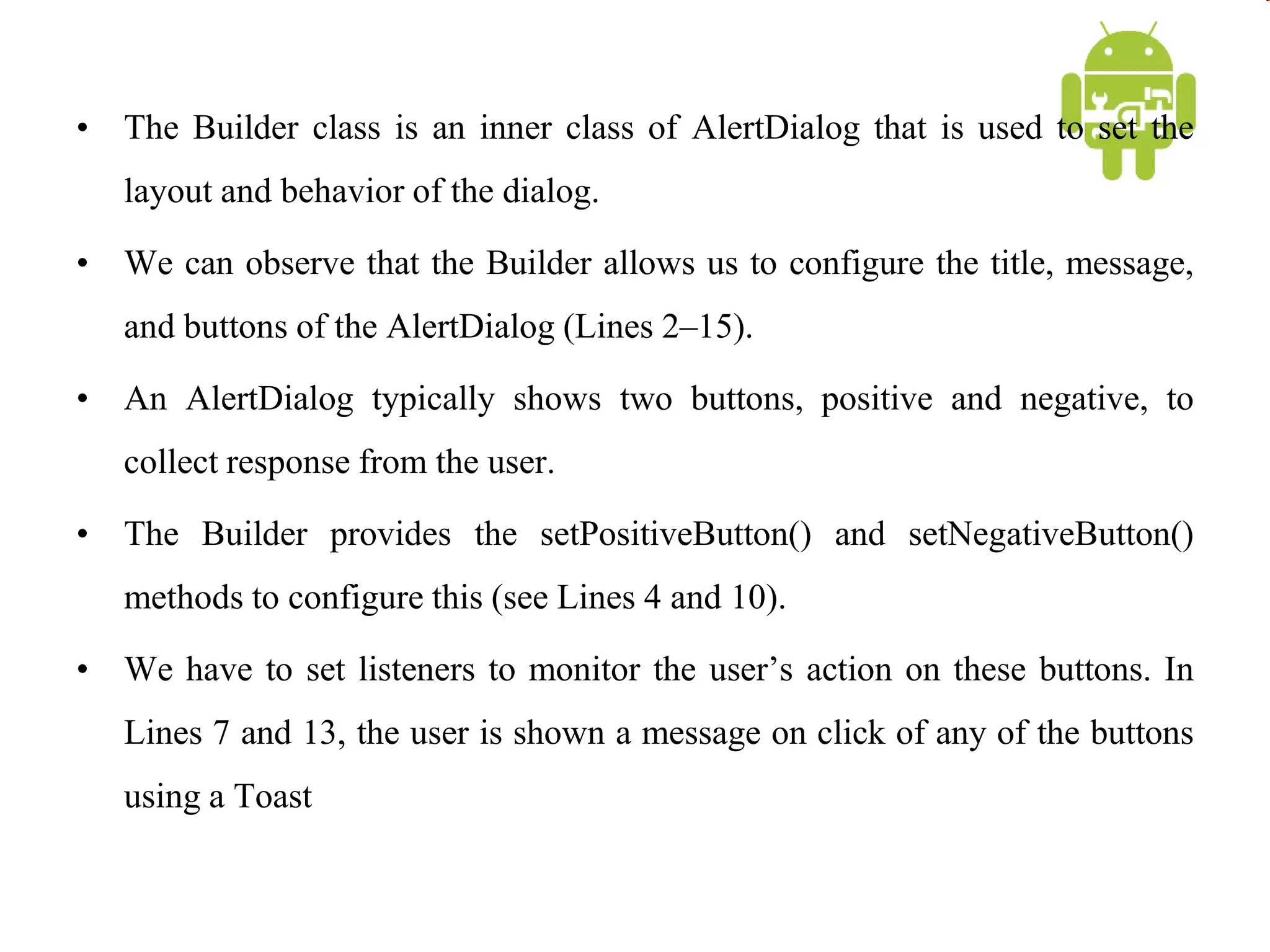 • The Builder class is an inner class of AlertDialog that is used to set the
layout and behavior of the dialog.
• We can observe that the Builder allows us to configure the title, message,
and buttons of the AlertDialog (Lines 2–15).
• An AlertDialog typically shows two buttons, positive and negative, to
collect response from the user.
• The Builder provides the setPositiveButton() and setNegativeButton()
methods to configure this (see Lines 4 and 10).
• We have to set listeners to monitor the user’s action on these buttons. In
Lines 7 and 13, the user is shown a message on click of any of the buttons
using a Toast
 