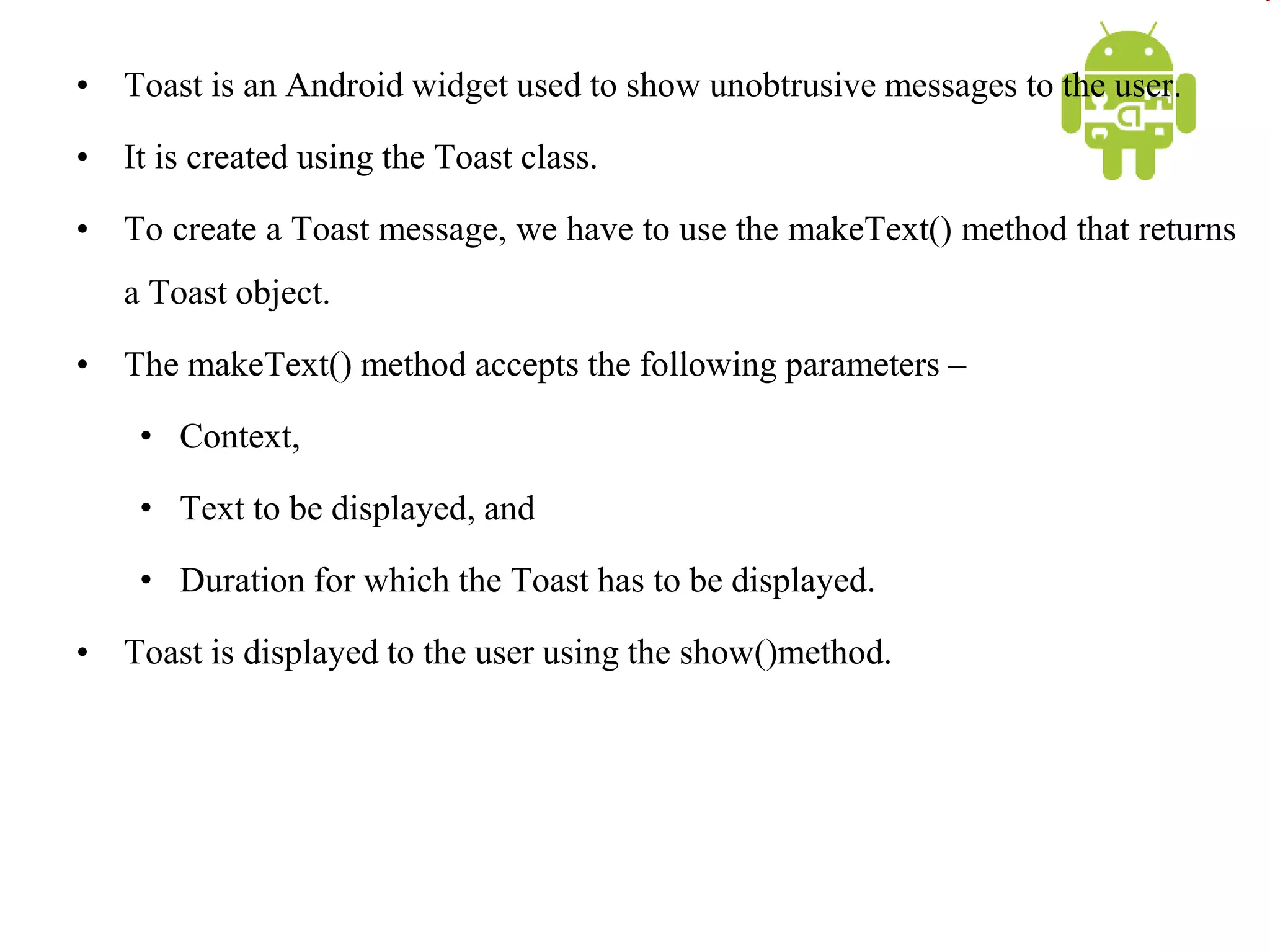 • Toast is an Android widget used to show unobtrusive messages to the user.
• It is created using the Toast class.
• To create a Toast message, we have to use the makeText() method that returns
a Toast object.
• The makeText() method accepts the following parameters –
• Context,
• Text to be displayed, and
• Duration for which the Toast has to be displayed.
• Toast is displayed to the user using the show()method.
 