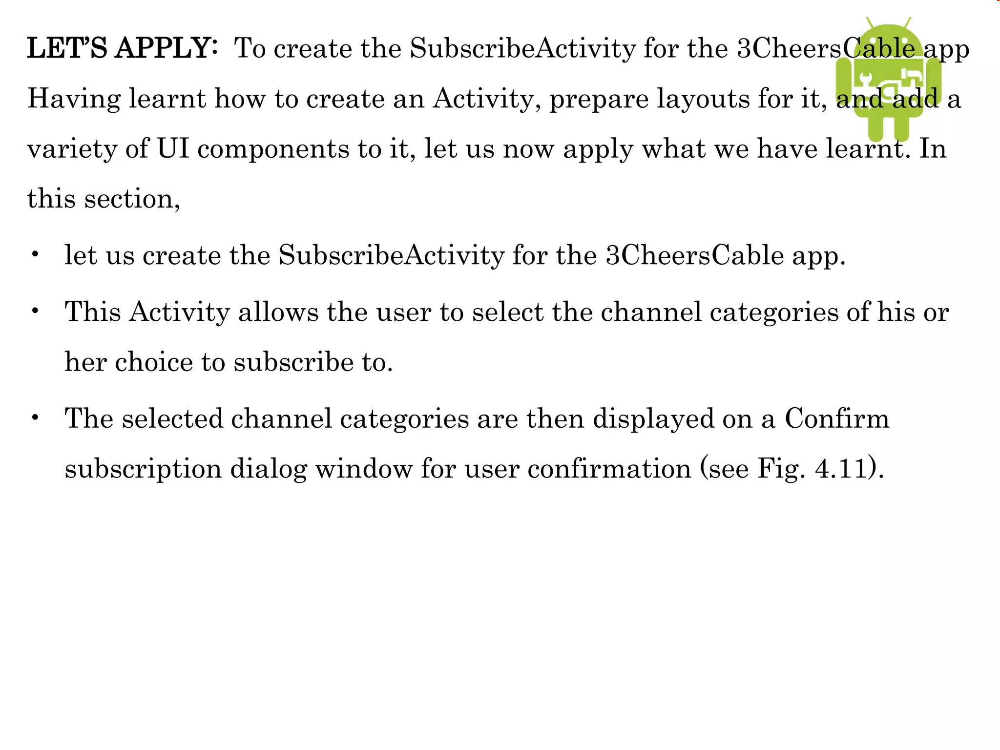 LET’S APPLY: To create the SubscribeActivity for the 3CheersCable app
Having learnt how to create an Activity, prepare layouts for it, and add a
variety of UI components to it, let us now apply what we have learnt. In
this section,
• let us create the SubscribeActivity for the 3CheersCable app.
• This Activity allows the user to select the channel categories of his or
her choice to subscribe to.
• The selected channel categories are then displayed on a Confirm
subscription dialog window for user confirmation (see Fig. 4.11).
 