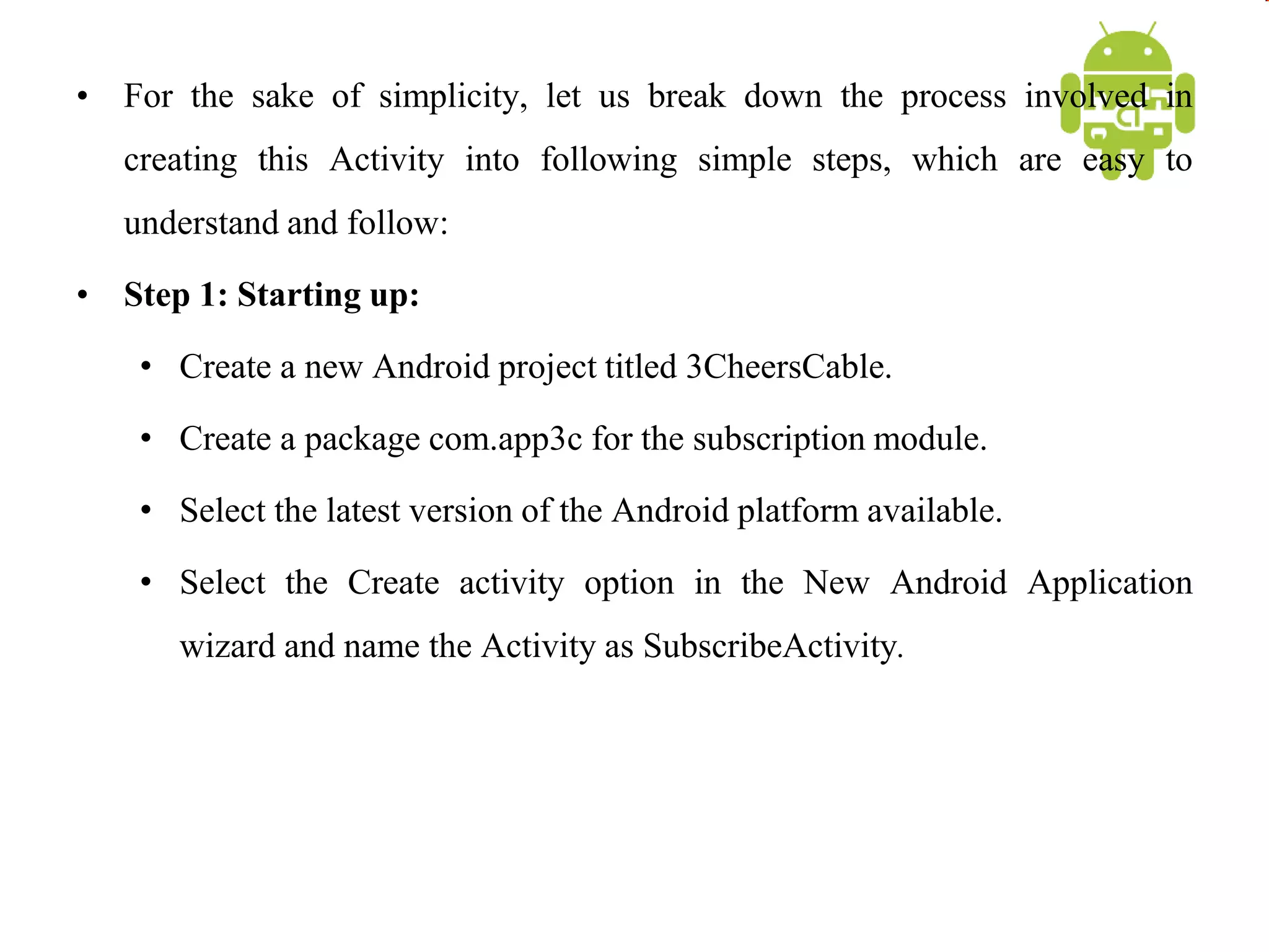 • For the sake of simplicity, let us break down the process involved in
creating this Activity into following simple steps, which are easy to
understand and follow:
• Step 1: Starting up:
• Create a new Android project titled 3CheersCable.
• Create a package com.app3c for the subscription module.
• Select the latest version of the Android platform available.
• Select the Create activity option in the New Android Application
wizard and name the Activity as SubscribeActivity.
 
