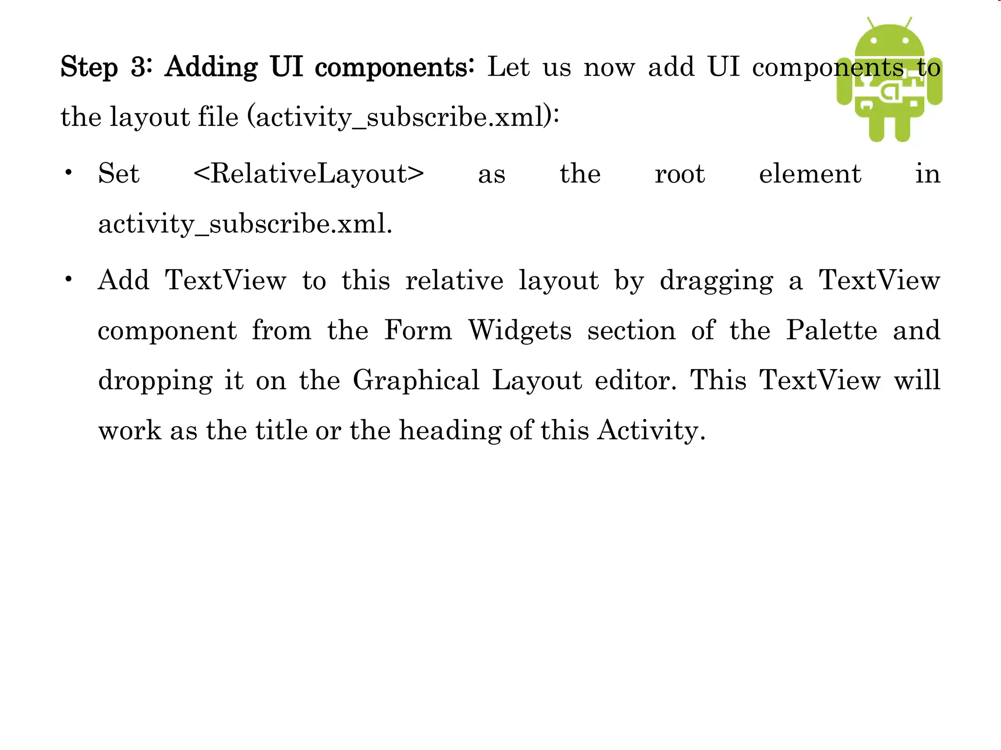 Step 3: Adding UI components: Let us now add UI components to
the layout file (activity_subscribe.xml):
• Set <RelativeLayout> as the root element in
activity_subscribe.xml.
• Add TextView to this relative layout by dragging a TextView
component from the Form Widgets section of the Palette and
dropping it on the Graphical Layout editor. This TextView will
work as the title or the heading of this Activity.
 