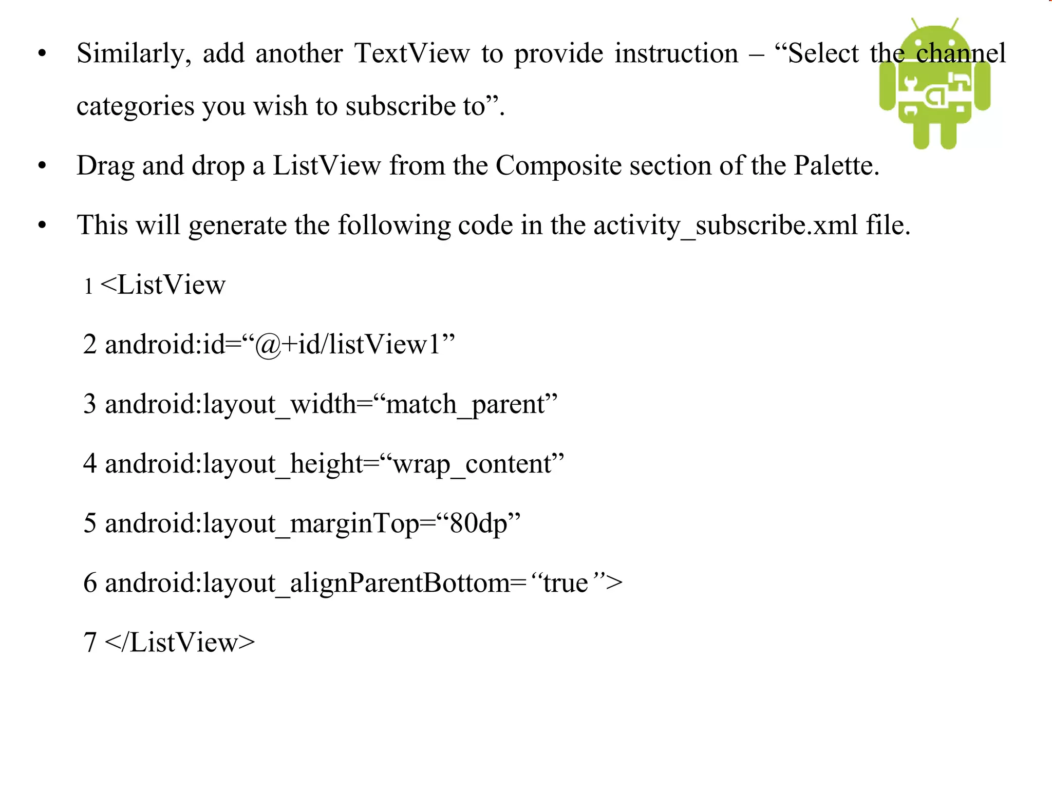 • Similarly, add another TextView to provide instruction – “Select the channel
categories you wish to subscribe to”.
• Drag and drop a ListView from the Composite section of the Palette.
• This will generate the following code in the activity_subscribe.xml file.
1 <ListView
2 android:id=“@+id/listView1”
3 android:layout_width=“match_parent”
4 android:layout_height=“wrap_content”
5 android:layout_marginTop=“80dp”
6 android:layout_alignParentBottom=“true”>
7 </ListView>
 