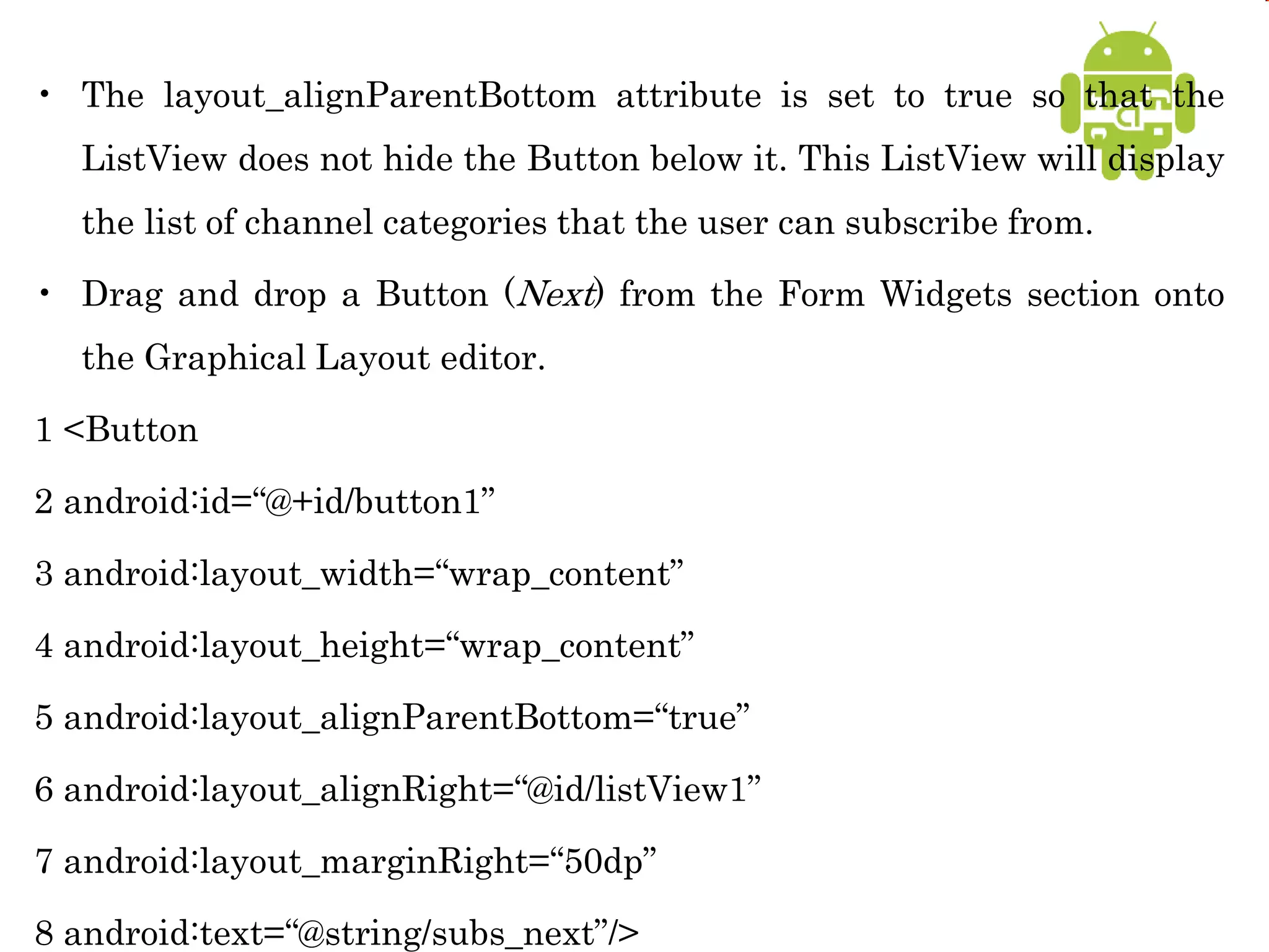 • The layout_alignParentBottom attribute is set to true so that the
ListView does not hide the Button below it. This ListView will display
the list of channel categories that the user can subscribe from.
• Drag and drop a Button (Next) from the Form Widgets section onto
the Graphical Layout editor.
1 <Button
2 android:id=“@+id/button1”
3 android:layout_width=“wrap_content”
4 android:layout_height=“wrap_content”
5 android:layout_alignParentBottom=“true”
6 android:layout_alignRight=“@id/listView1”
7 android:layout_marginRight=“50dp”
8 android:text=“@string/subs_next”/>
 