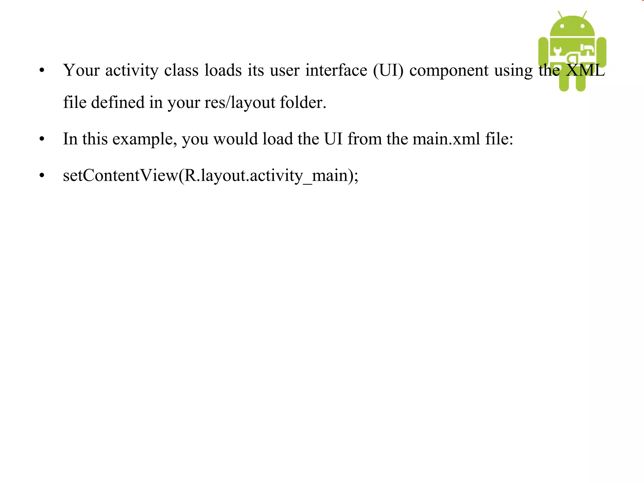 • Your activity class loads its user interface (UI) component using the XML
file defined in your res/layout folder.
• In this example, you would load the UI from the main.xml file:
• setContentView(R.layout.activity_main);
 