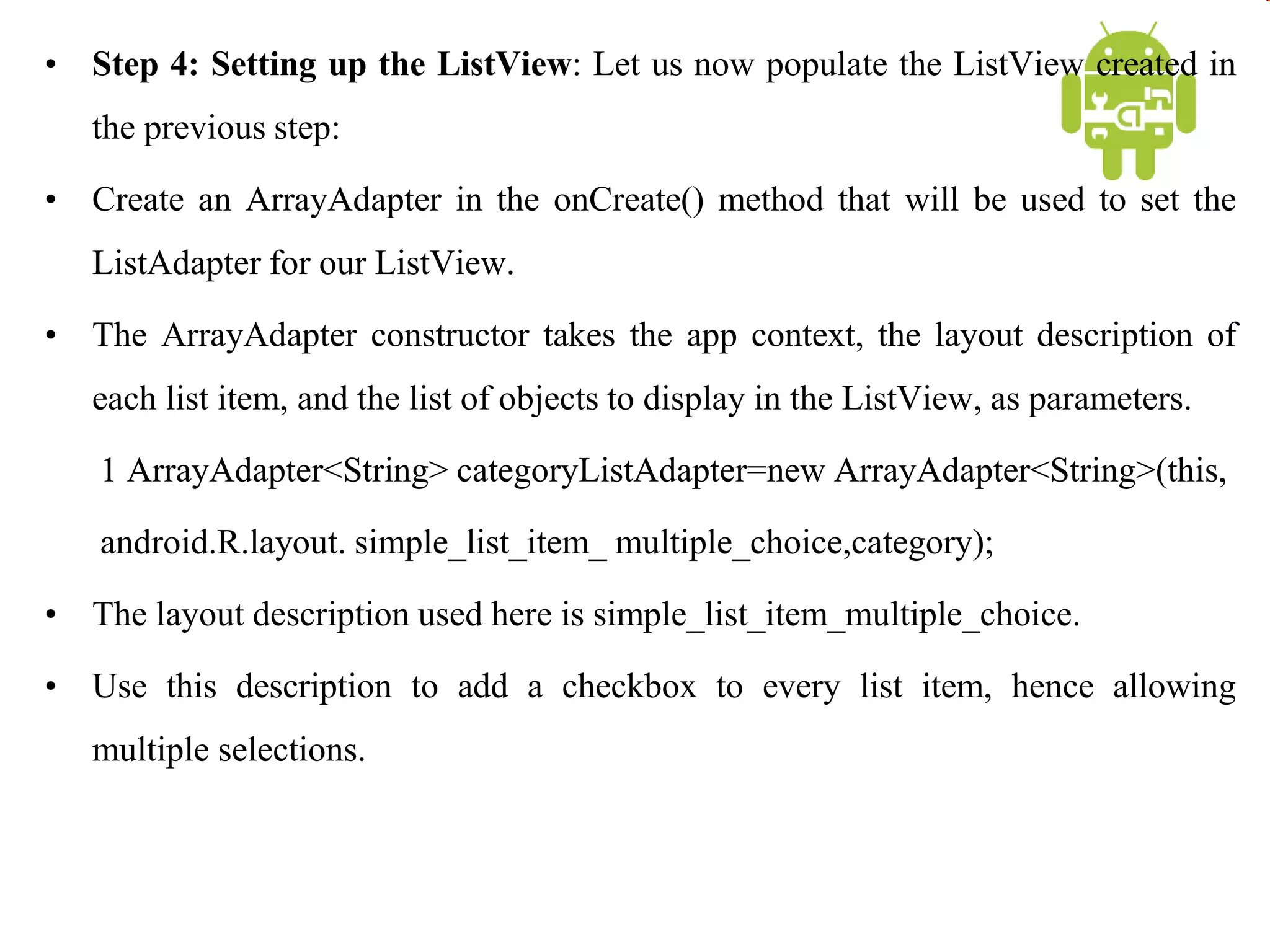 • Step 4: Setting up the ListView: Let us now populate the ListView created in
the previous step:
• Create an ArrayAdapter in the onCreate() method that will be used to set the
ListAdapter for our ListView.
• The ArrayAdapter constructor takes the app context, the layout description of
each list item, and the list of objects to display in the ListView, as parameters.
1 ArrayAdapter<String> categoryListAdapter=new ArrayAdapter<String>(this,
android.R.layout. simple_list_item_ multiple_choice,category);
• The layout description used here is simple_list_item_multiple_choice.
• Use this description to add a checkbox to every list item, hence allowing
multiple selections.
 