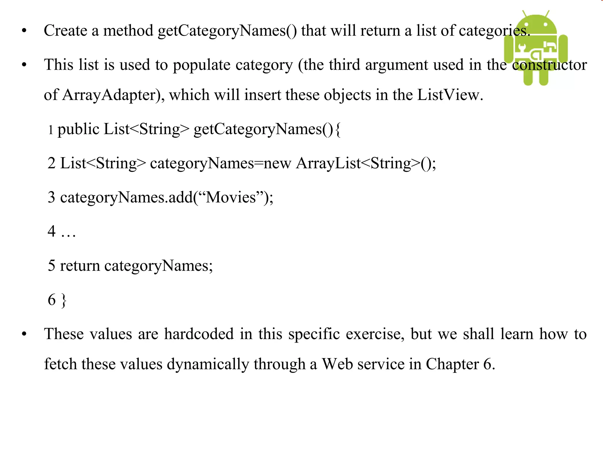 • Create a method getCategoryNames() that will return a list of categories.
• This list is used to populate category (the third argument used in the constructor
of ArrayAdapter), which will insert these objects in the ListView.
1 public List<String> getCategoryNames(){
2 List<String> categoryNames=new ArrayList<String>();
3 categoryNames.add(“Movies”);
4 …
5 return categoryNames;
6 }
• These values are hardcoded in this specific exercise, but we shall learn how to
fetch these values dynamically through a Web service in Chapter 6.
 