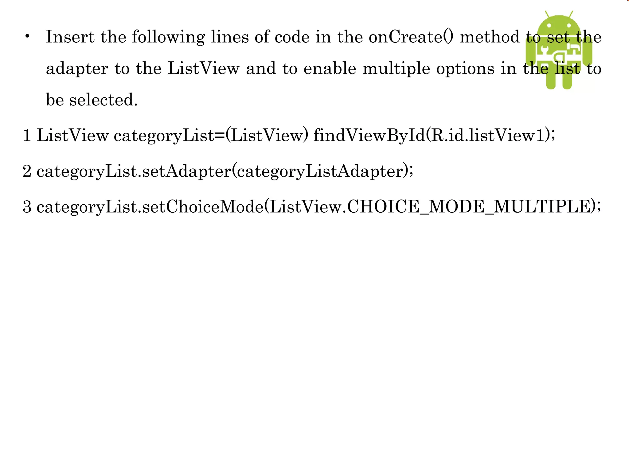 • Insert the following lines of code in the onCreate() method to set the
adapter to the ListView and to enable multiple options in the list to
be selected.
1 ListView categoryList=(ListView) findViewById(R.id.listView1);
2 categoryList.setAdapter(categoryListAdapter);
3 categoryList.setChoiceMode(ListView.CHOICE_MODE_MULTIPLE);
 