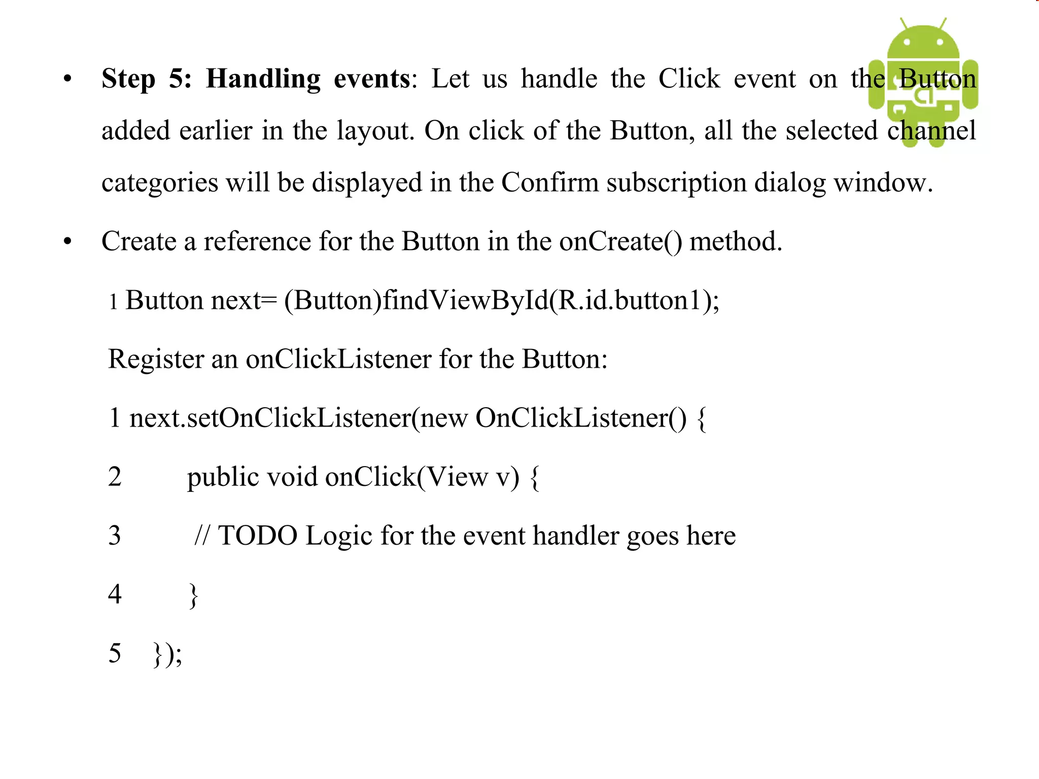 • Step 5: Handling events: Let us handle the Click event on the Button
added earlier in the layout. On click of the Button, all the selected channel
categories will be displayed in the Confirm subscription dialog window.
• Create a reference for the Button in the onCreate() method.
1 Button next= (Button)findViewById(R.id.button1);
Register an onClickListener for the Button:
1 next.setOnClickListener(new OnClickListener() {
2 public void onClick(View v) {
3 // TODO Logic for the event handler goes here
4 }
5 });
 