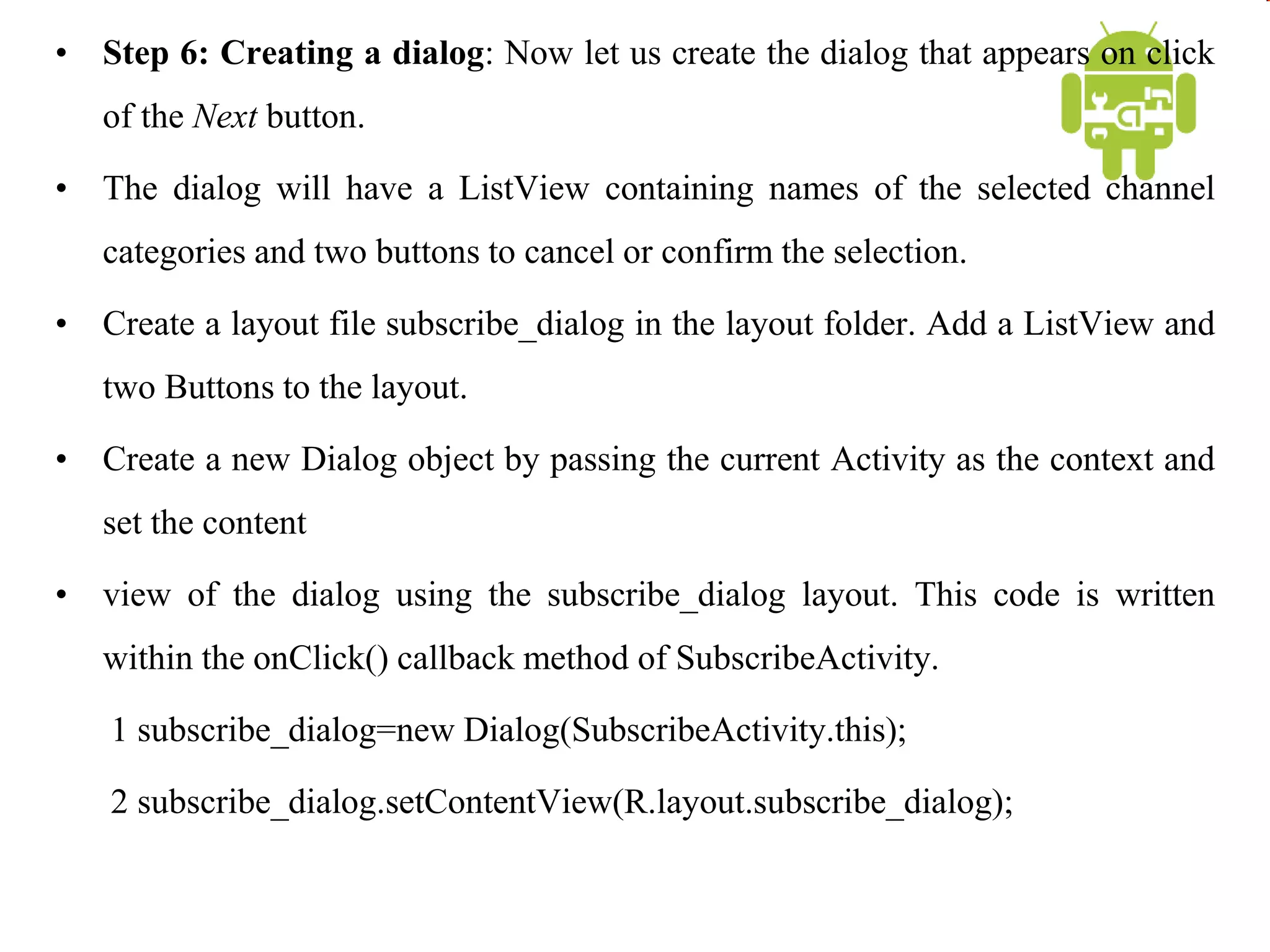 • Step 6: Creating a dialog: Now let us create the dialog that appears on click
of the Next button.
• The dialog will have a ListView containing names of the selected channel
categories and two buttons to cancel or confirm the selection.
• Create a layout file subscribe_dialog in the layout folder. Add a ListView and
two Buttons to the layout.
• Create a new Dialog object by passing the current Activity as the context and
set the content
• view of the dialog using the subscribe_dialog layout. This code is written
within the onClick() callback method of SubscribeActivity.
1 subscribe_dialog=new Dialog(SubscribeActivity.this);
2 subscribe_dialog.setContentView(R.layout.subscribe_dialog);
 