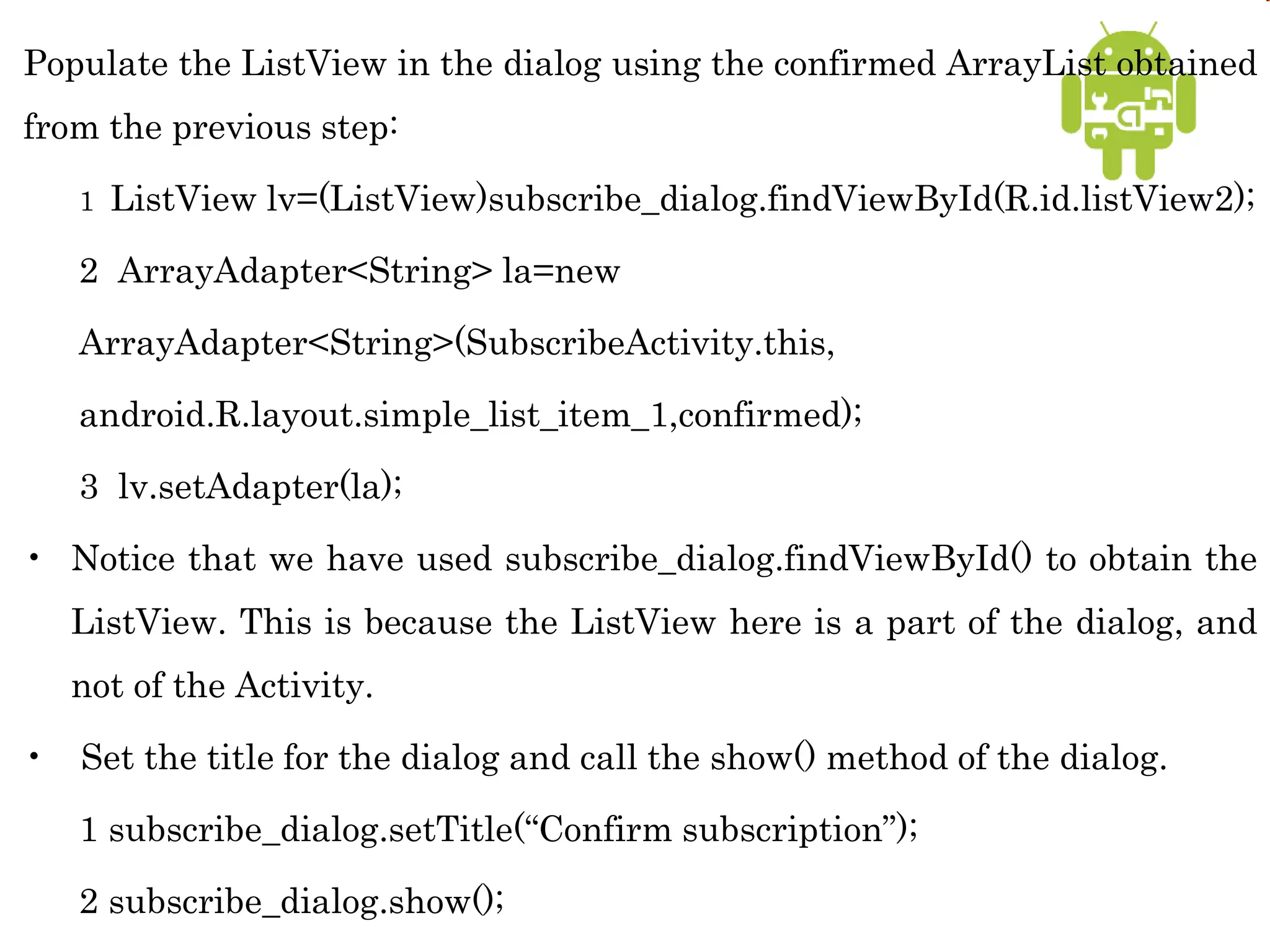 Populate the ListView in the dialog using the confirmed ArrayList obtained
from the previous step:
1 ListView lv=(ListView)subscribe_dialog.findViewById(R.id.listView2);
2 ArrayAdapter<String> la=new
ArrayAdapter<String>(SubscribeActivity.this,
android.R.layout.simple_list_item_1,confirmed);
3 lv.setAdapter(la);
• Notice that we have used subscribe_dialog.findViewById() to obtain the
ListView. This is because the ListView here is a part of the dialog, and
not of the Activity.
• Set the title for the dialog and call the show() method of the dialog.
1 subscribe_dialog.setTitle(“Confirm subscription”);
2 subscribe_dialog.show();
 