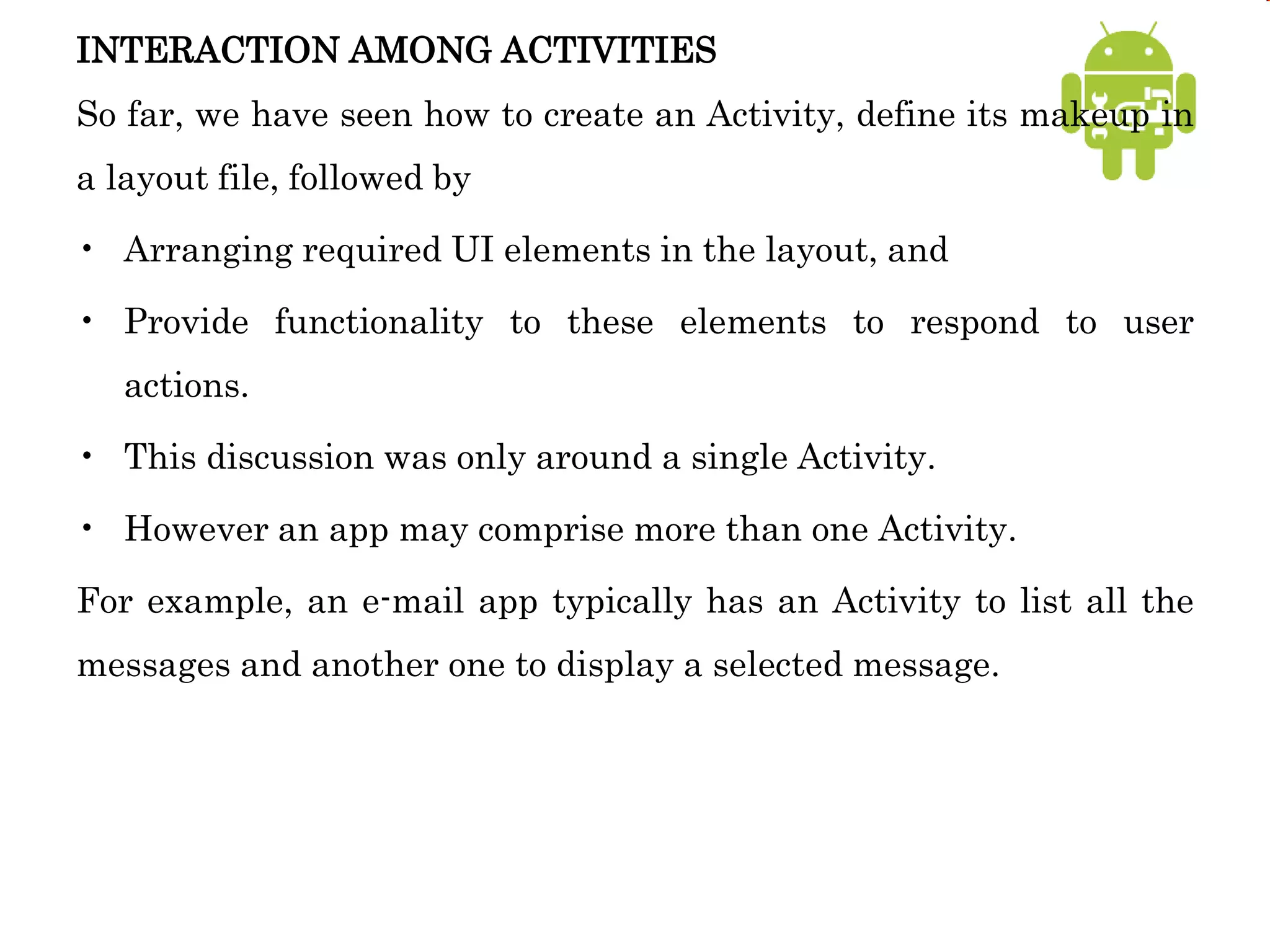 INTERACTION AMONG ACTIVITIES
So far, we have seen how to create an Activity, define its makeup in
a layout file, followed by
• Arranging required UI elements in the layout, and
• Provide functionality to these elements to respond to user
actions.
• This discussion was only around a single Activity.
• However an app may comprise more than one Activity.
For example, an e-mail app typically has an Activity to list all the
messages and another one to display a selected message.
 