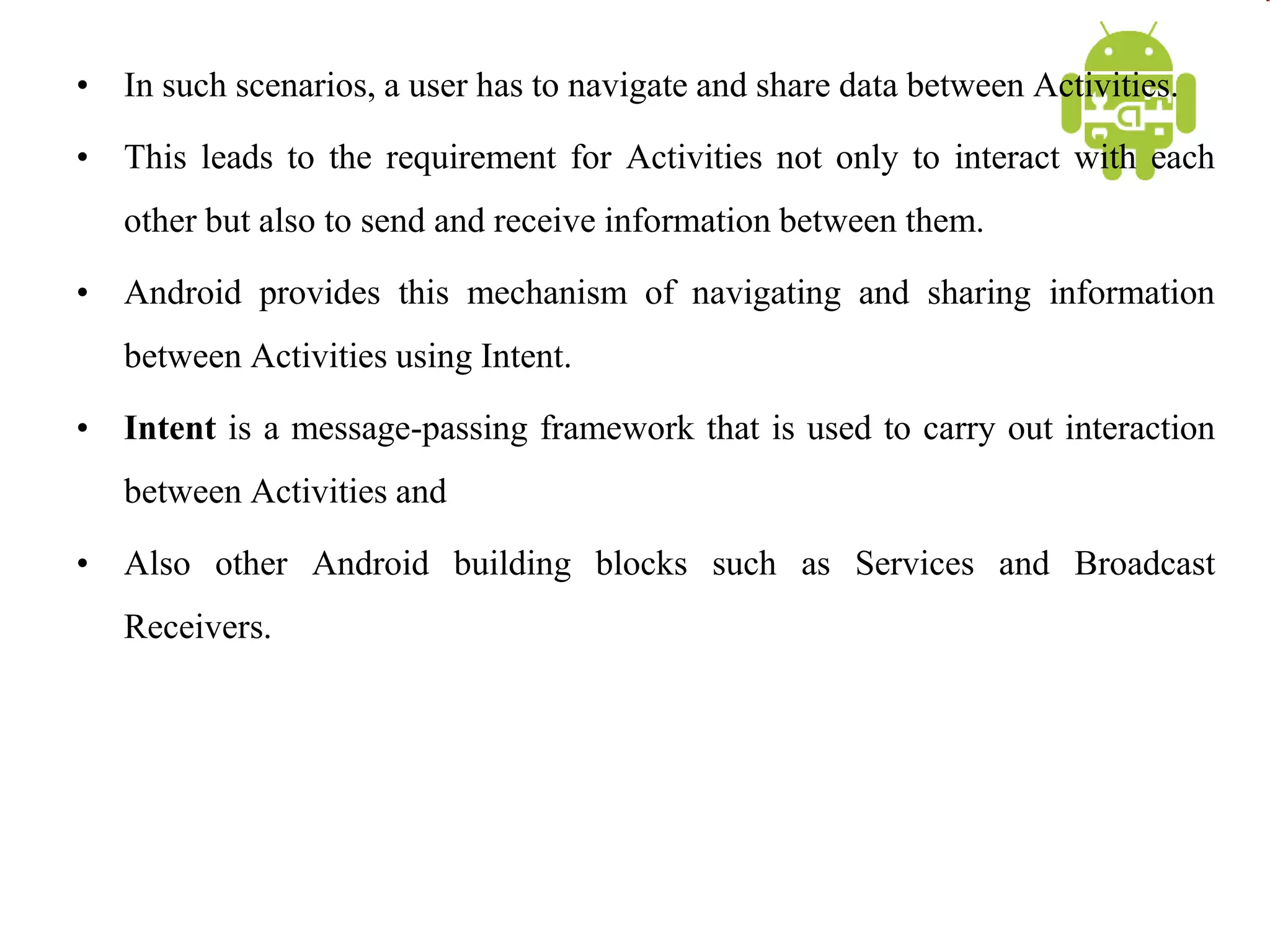 • In such scenarios, a user has to navigate and share data between Activities.
• This leads to the requirement for Activities not only to interact with each
other but also to send and receive information between them.
• Android provides this mechanism of navigating and sharing information
between Activities using Intent.
• Intent is a message-passing framework that is used to carry out interaction
between Activities and
• Also other Android building blocks such as Services and Broadcast
Receivers.
 
