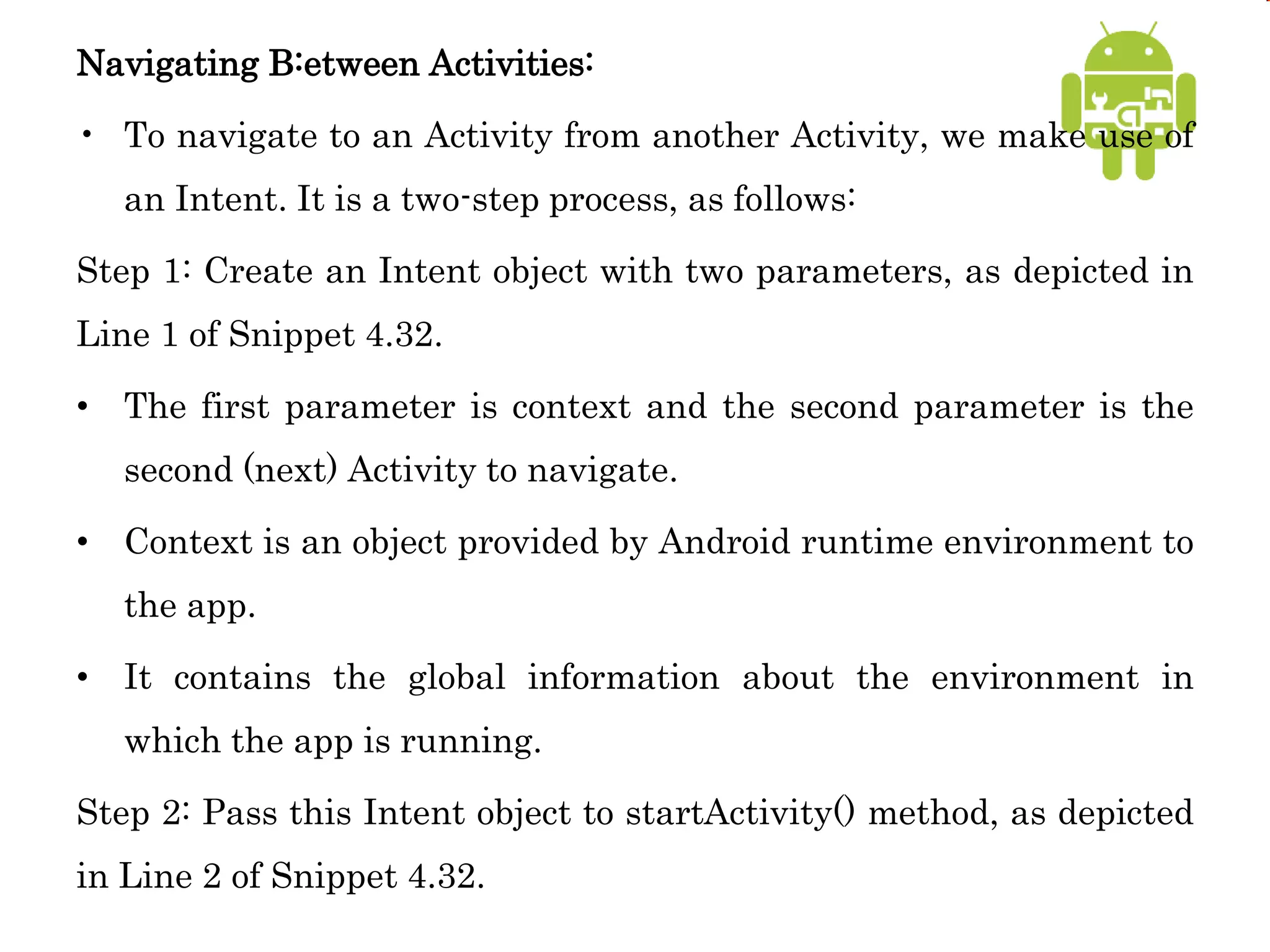 Navigating B:etween Activities:
• To navigate to an Activity from another Activity, we make use of
an Intent. It is a two-step process, as follows:
Step 1: Create an Intent object with two parameters, as depicted in
Line 1 of Snippet 4.32.
• The first parameter is context and the second parameter is the
second (next) Activity to navigate.
• Context is an object provided by Android runtime environment to
the app.
• It contains the global information about the environment in
which the app is running.
Step 2: Pass this Intent object to startActivity() method, as depicted
in Line 2 of Snippet 4.32.
 