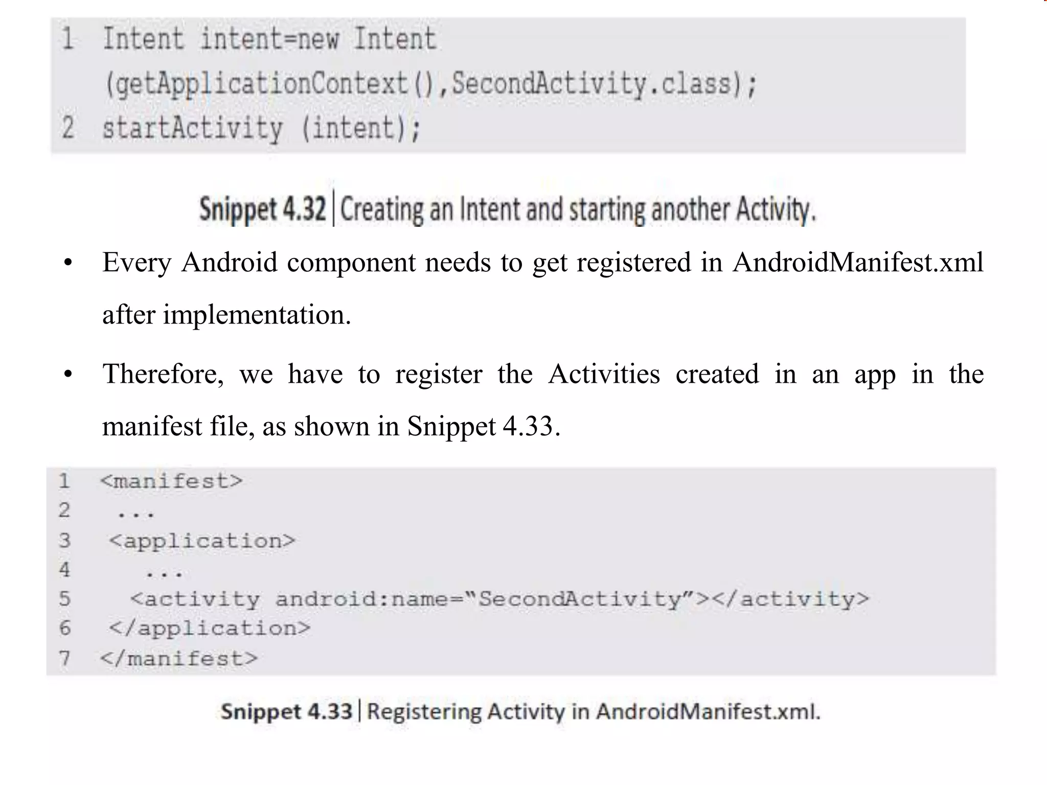 • Every Android component needs to get registered in AndroidManifest.xml
after implementation.
• Therefore, we have to register the Activities created in an app in the
manifest file, as shown in Snippet 4.33.
 