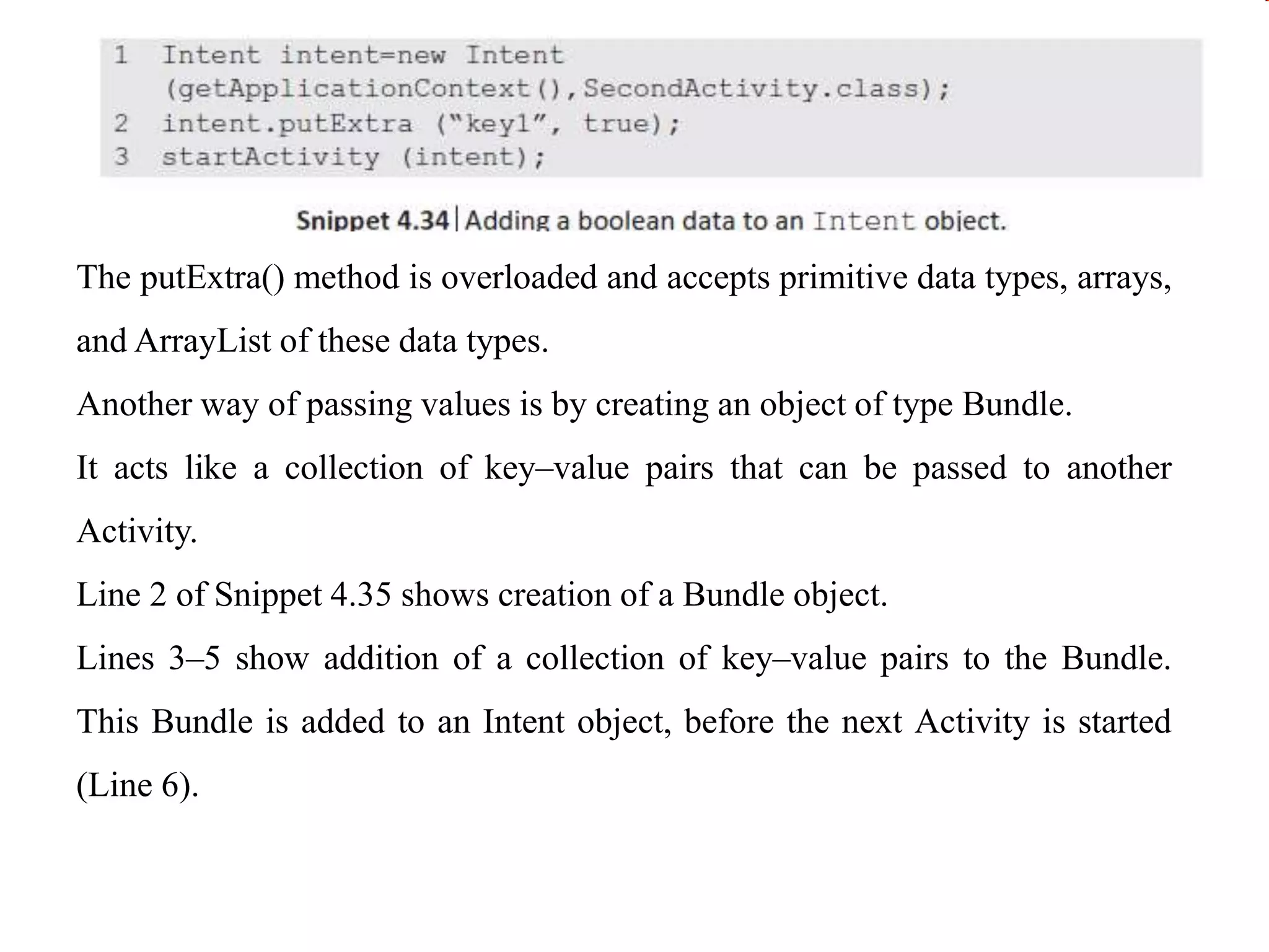 The putExtra() method is overloaded and accepts primitive data types, arrays,
and ArrayList of these data types.
Another way of passing values is by creating an object of type Bundle.
It acts like a collection of key–value pairs that can be passed to another
Activity.
Line 2 of Snippet 4.35 shows creation of a Bundle object.
Lines 3–5 show addition of a collection of key–value pairs to the Bundle.
This Bundle is added to an Intent object, before the next Activity is started
(Line 6).
 