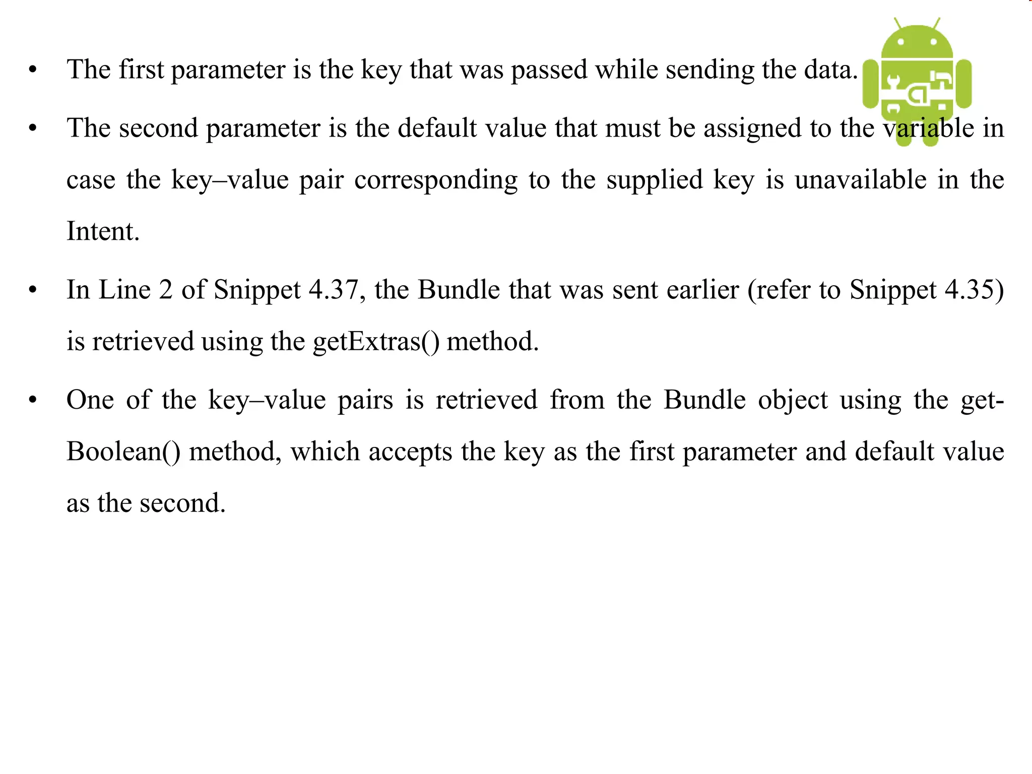 • The first parameter is the key that was passed while sending the data.
• The second parameter is the default value that must be assigned to the variable in
case the key–value pair corresponding to the supplied key is unavailable in the
Intent.
• In Line 2 of Snippet 4.37, the Bundle that was sent earlier (refer to Snippet 4.35)
is retrieved using the getExtras() method.
• One of the key–value pairs is retrieved from the Bundle object using the get-
Boolean() method, which accepts the key as the first parameter and default value
as the second.
 
