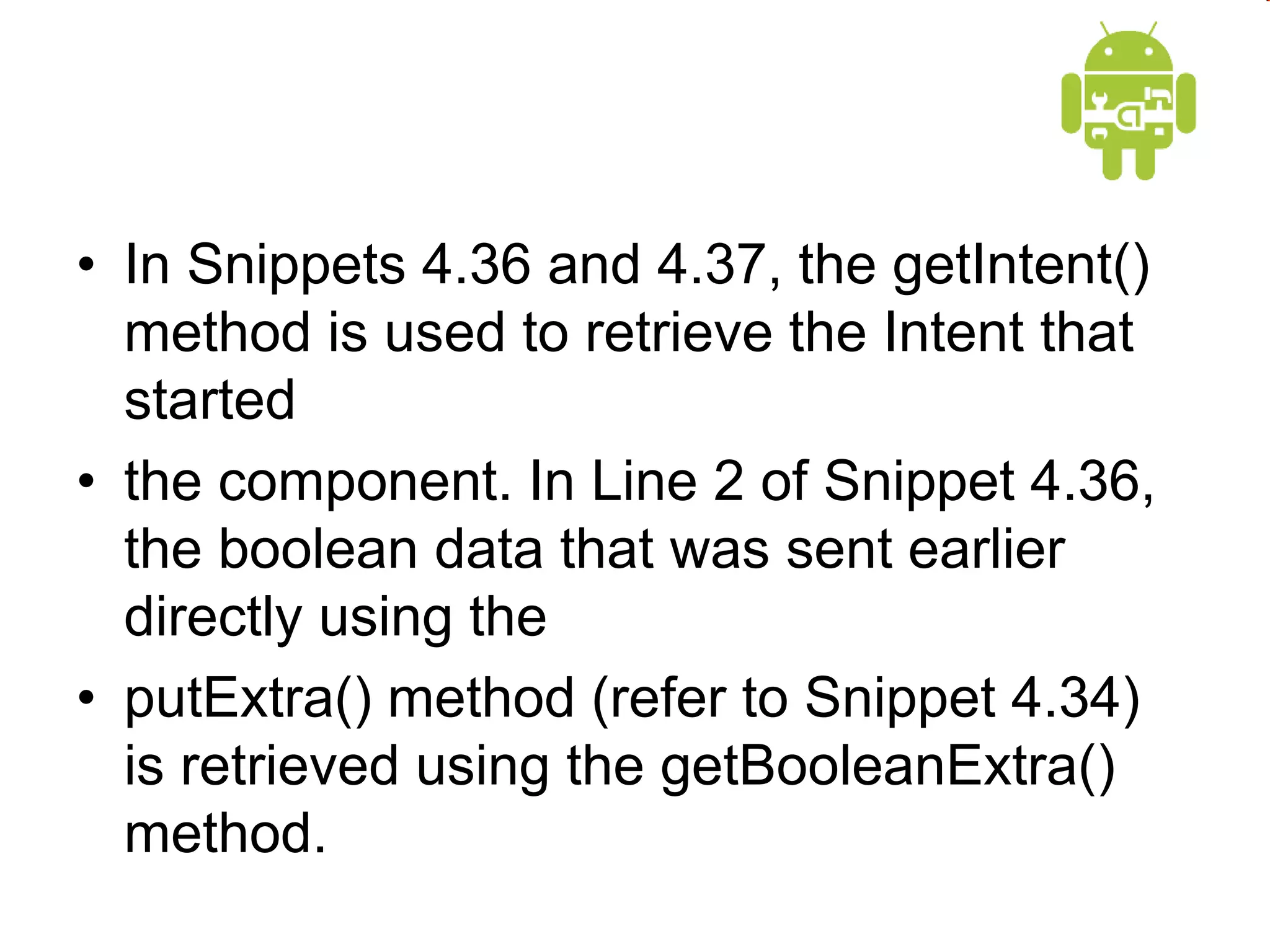 • In Snippets 4.36 and 4.37, the getIntent()
method is used to retrieve the Intent that
started
• the component. In Line 2 of Snippet 4.36,
the boolean data that was sent earlier
directly using the
• putExtra() method (refer to Snippet 4.34)
is retrieved using the getBooleanExtra()
method.
 