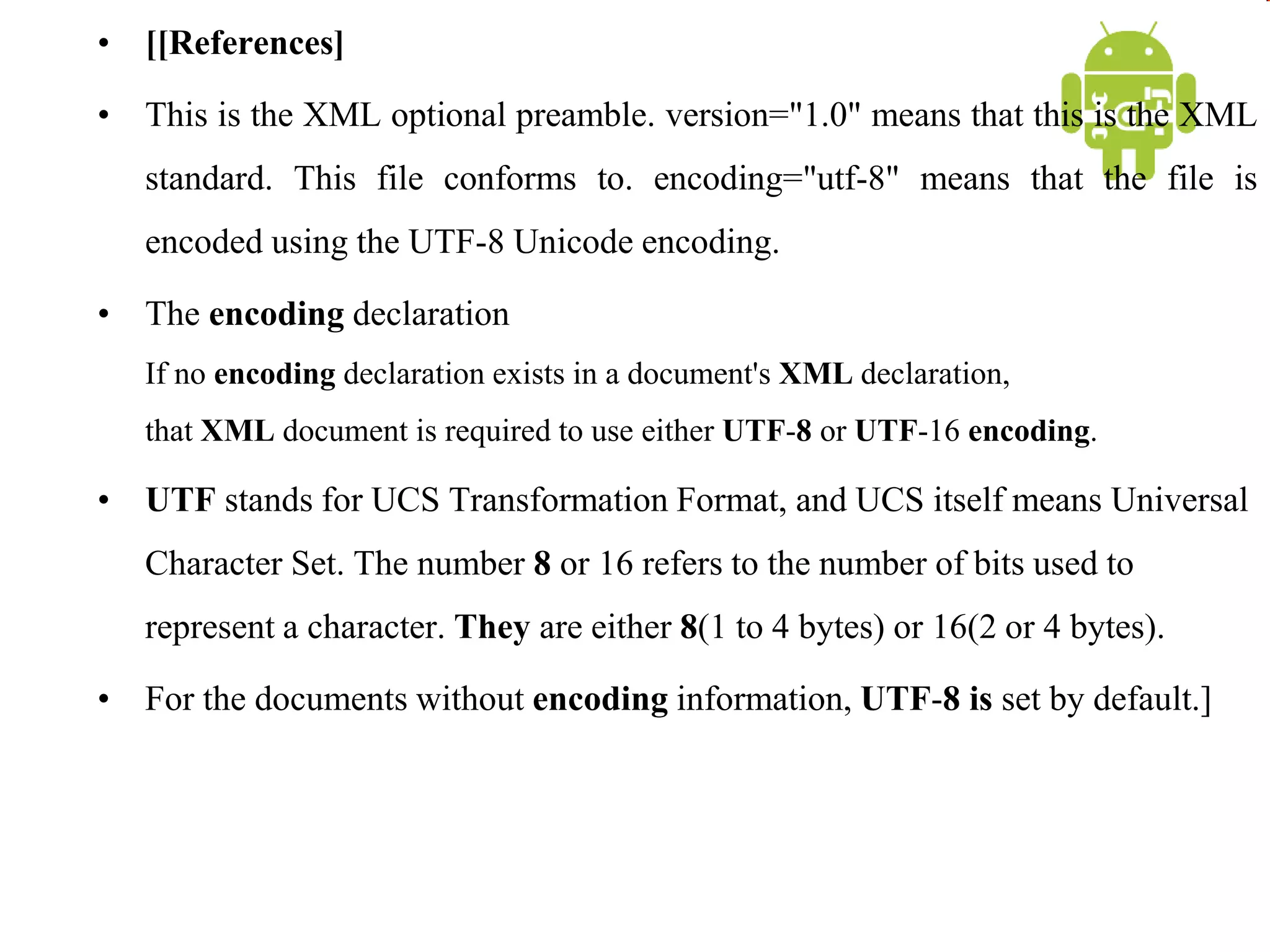 • [[References]
• This is the XML optional preamble. version="1.0" means that this is the XML
standard. This file conforms to. encoding="utf-8" means that the file is
encoded using the UTF-8 Unicode encoding.
• The encoding declaration
If no encoding declaration exists in a document's XML declaration,
that XML document is required to use either UTF-8 or UTF-16 encoding.
• UTF stands for UCS Transformation Format, and UCS itself means Universal
Character Set. The number 8 or 16 refers to the number of bits used to
represent a character. They are either 8(1 to 4 bytes) or 16(2 or 4 bytes).
• For the documents without encoding information, UTF-8 is set by default.]
 
