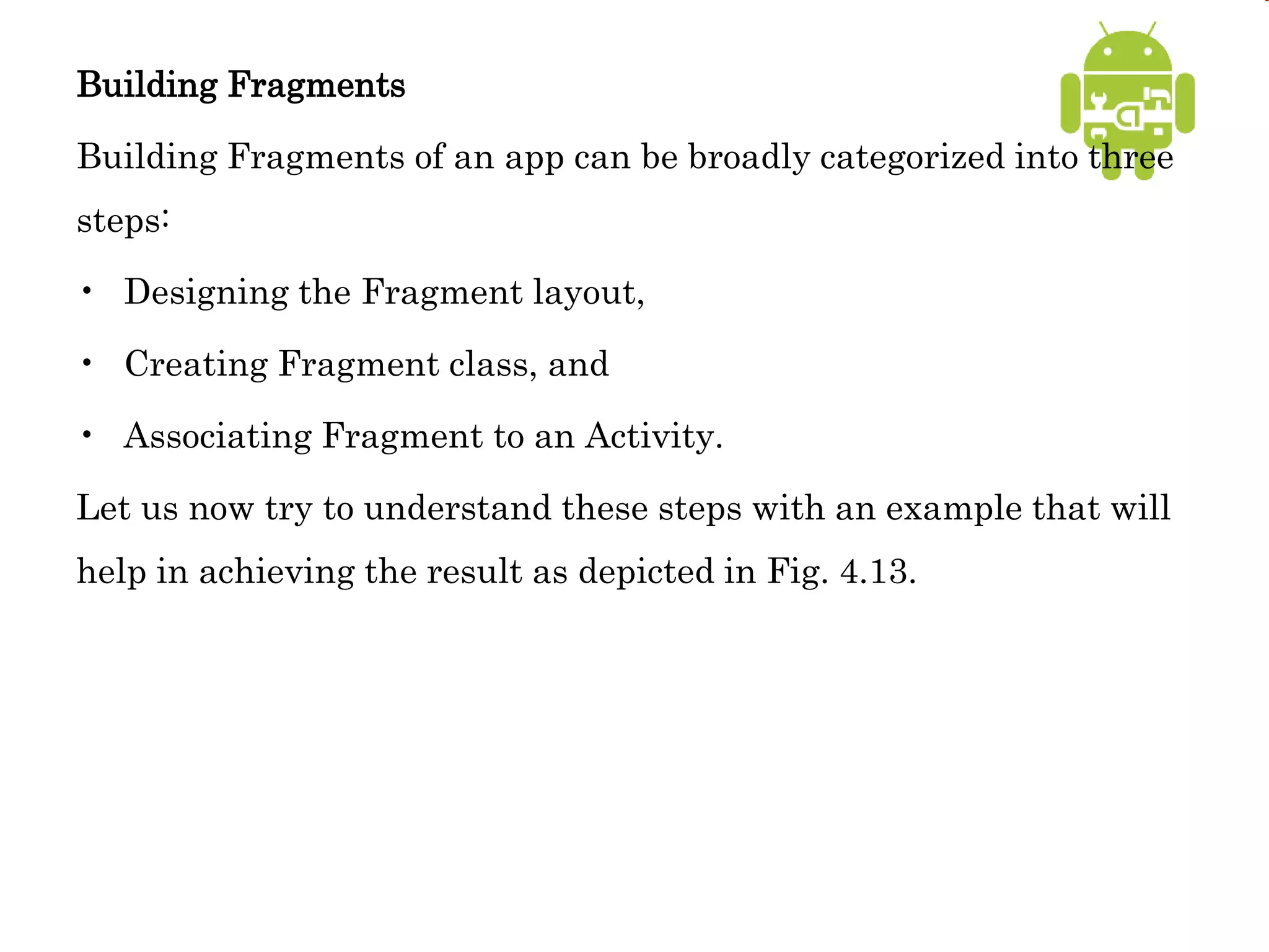 Building Fragments
Building Fragments of an app can be broadly categorized into three
steps:
• Designing the Fragment layout,
• Creating Fragment class, and
• Associating Fragment to an Activity.
Let us now try to understand these steps with an example that will
help in achieving the result as depicted in Fig. 4.13.
 