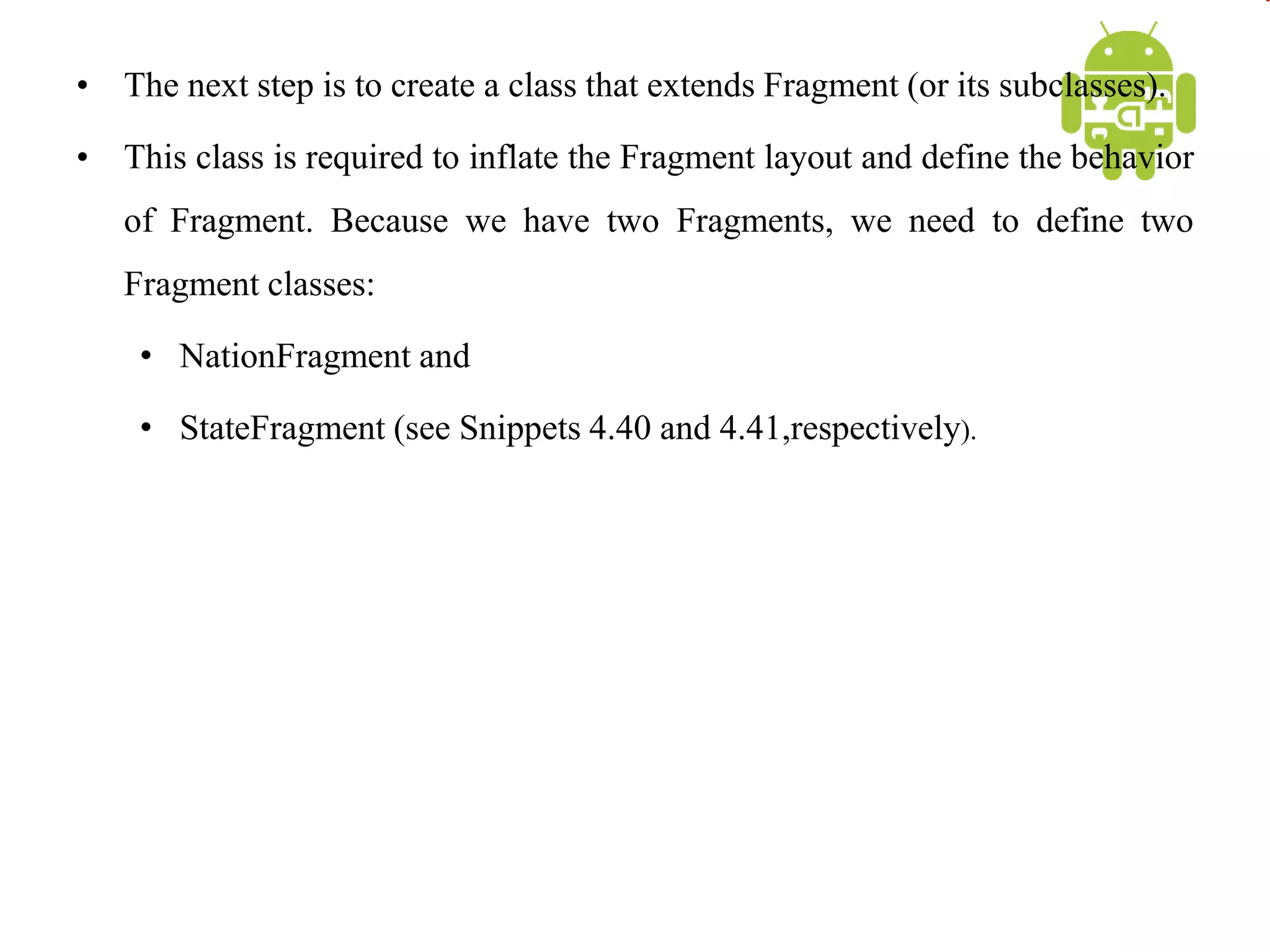 • The next step is to create a class that extends Fragment (or its subclasses).
• This class is required to inflate the Fragment layout and define the behavior
of Fragment. Because we have two Fragments, we need to define two
Fragment classes:
• NationFragment and
• StateFragment (see Snippets 4.40 and 4.41,respectively).
 