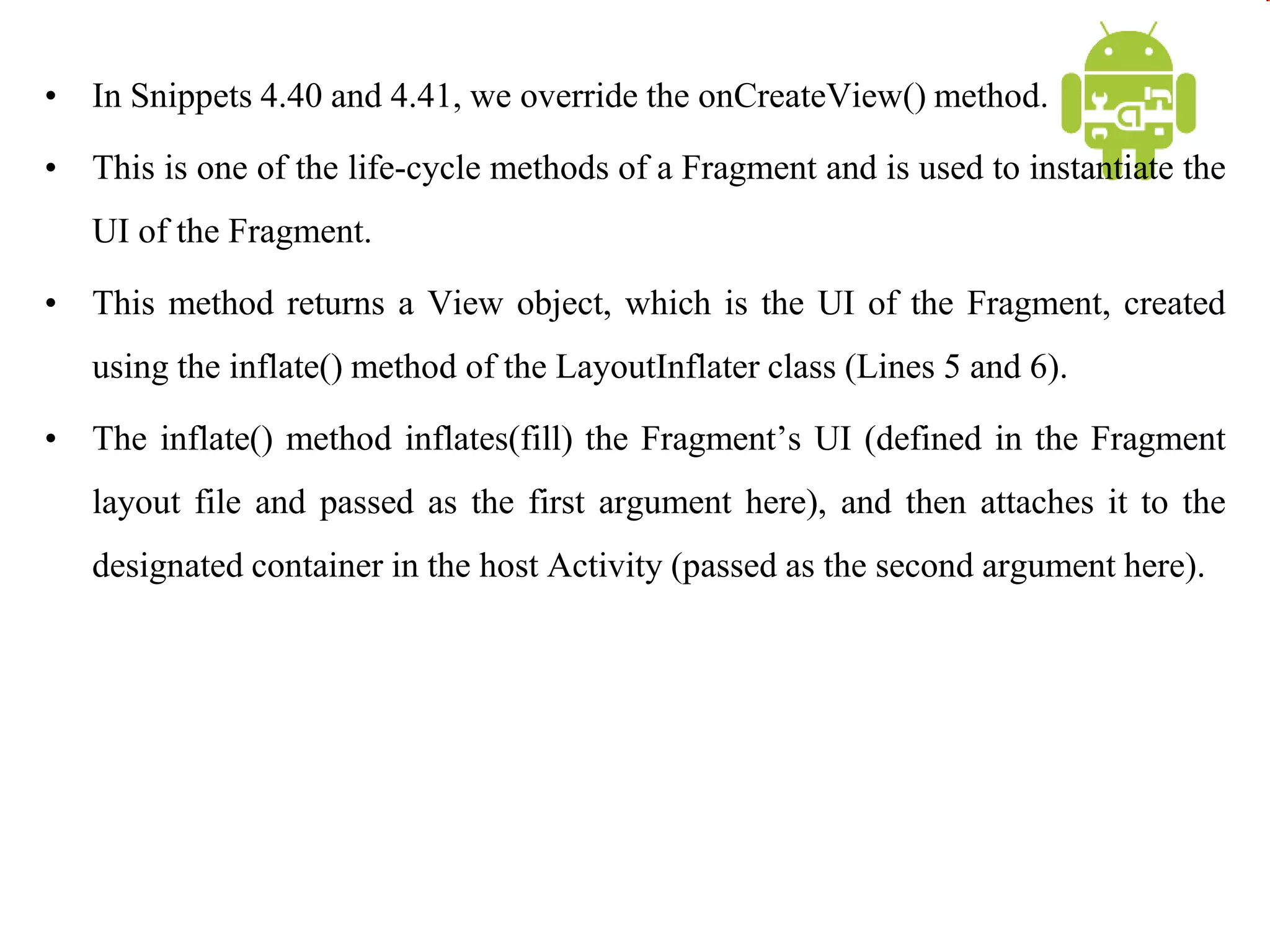 • In Snippets 4.40 and 4.41, we override the onCreateView() method.
• This is one of the life-cycle methods of a Fragment and is used to instantiate the
UI of the Fragment.
• This method returns a View object, which is the UI of the Fragment, created
using the inflate() method of the LayoutInflater class (Lines 5 and 6).
• The inflate() method inflates(fill) the Fragment’s UI (defined in the Fragment
layout file and passed as the first argument here), and then attaches it to the
designated container in the host Activity (passed as the second argument here).
 