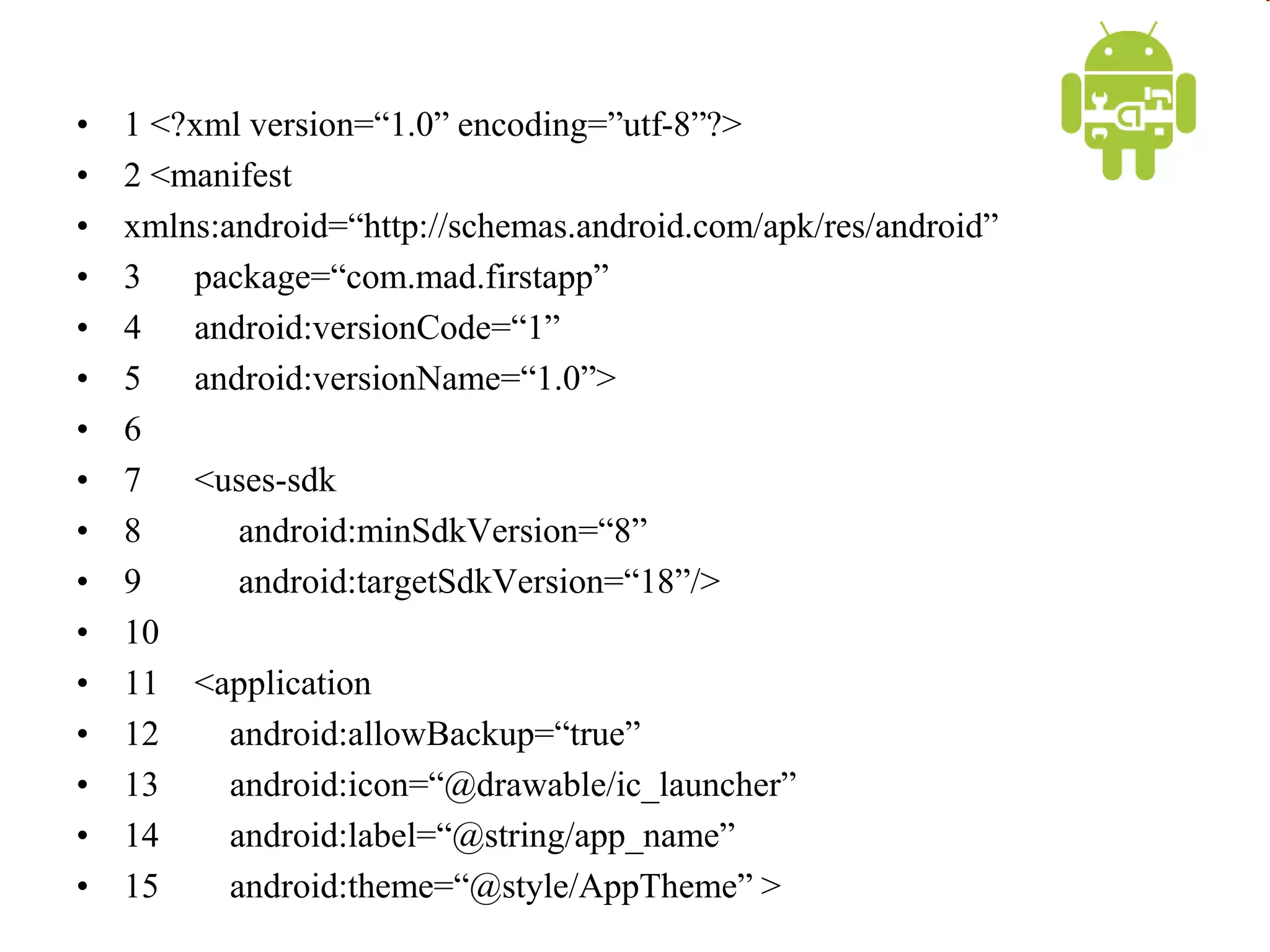 • 1 <?xml version=“1.0” encoding=”utf-8”?>
• 2 <manifest
• xmlns:android=“http://schemas.android.com/apk/res/android”
• 3 package=“com.mad.firstapp”
• 4 android:versionCode=“1”
• 5 android:versionName=“1.0”>
• 6
• 7 <uses-sdk
• 8 android:minSdkVersion=“8”
• 9 android:targetSdkVersion=“18”/>
• 10
• 11 <application
• 12 android:allowBackup=“true”
• 13 android:icon=“@drawable/ic_launcher”
• 14 android:label=“@string/app_name”
• 15 android:theme=“@style/AppTheme” >
 