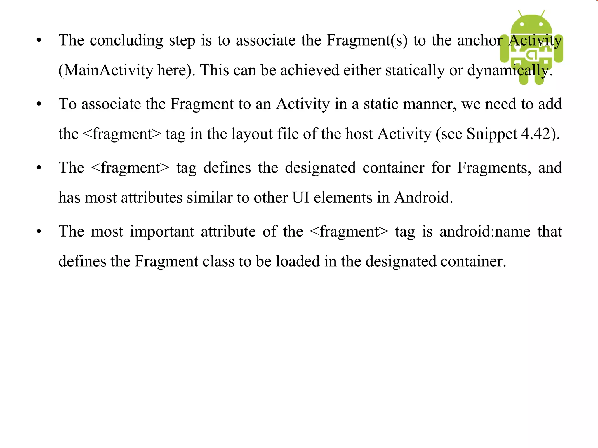 • The concluding step is to associate the Fragment(s) to the anchor Activity
(MainActivity here). This can be achieved either statically or dynamically.
• To associate the Fragment to an Activity in a static manner, we need to add
the <fragment> tag in the layout file of the host Activity (see Snippet 4.42).
• The <fragment> tag defines the designated container for Fragments, and
has most attributes similar to other UI elements in Android.
• The most important attribute of the <fragment> tag is android:name that
defines the Fragment class to be loaded in the designated container.
 