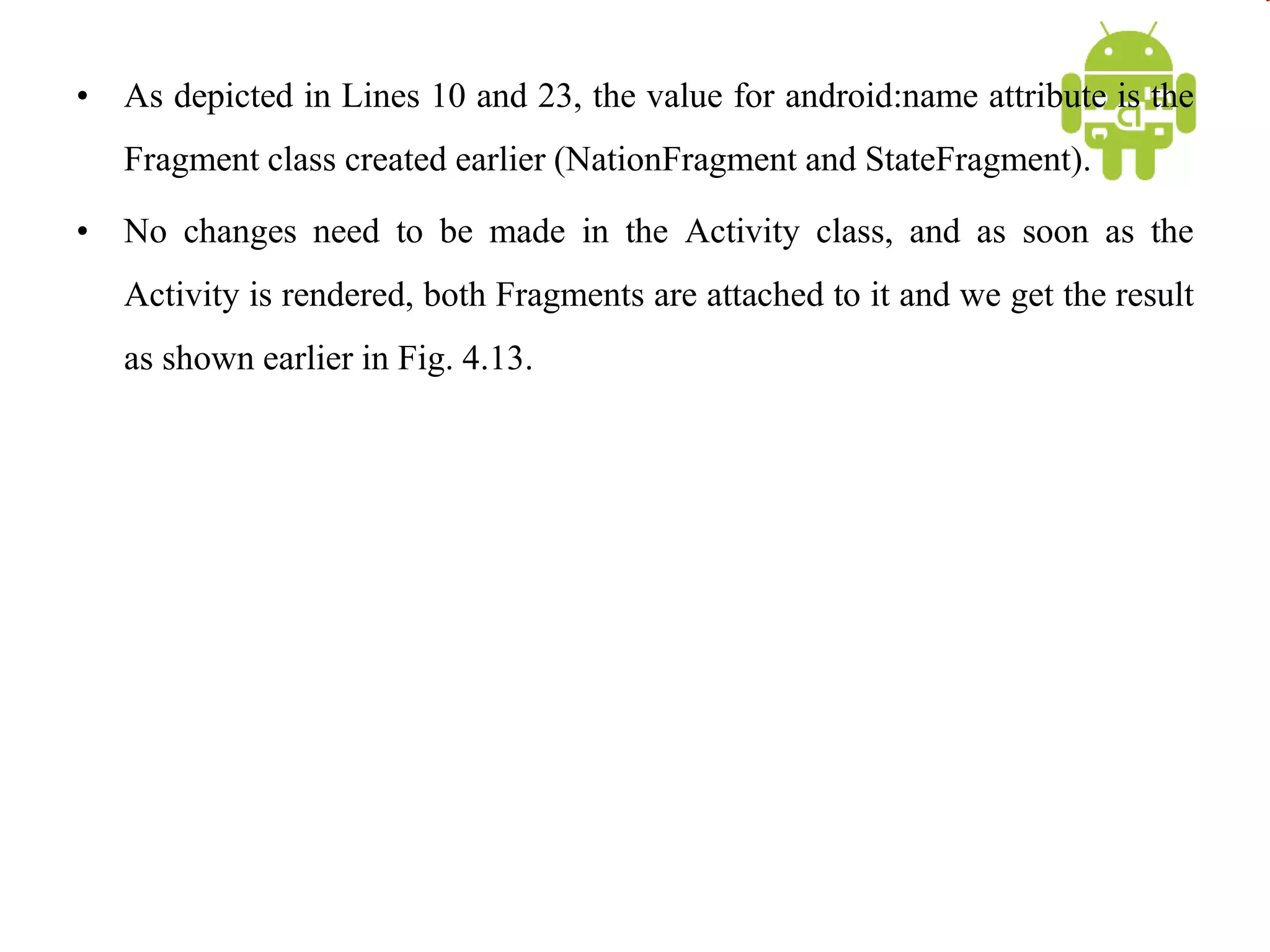 • As depicted in Lines 10 and 23, the value for android:name attribute is the
Fragment class created earlier (NationFragment and StateFragment).
• No changes need to be made in the Activity class, and as soon as the
Activity is rendered, both Fragments are attached to it and we get the result
as shown earlier in Fig. 4.13.
 