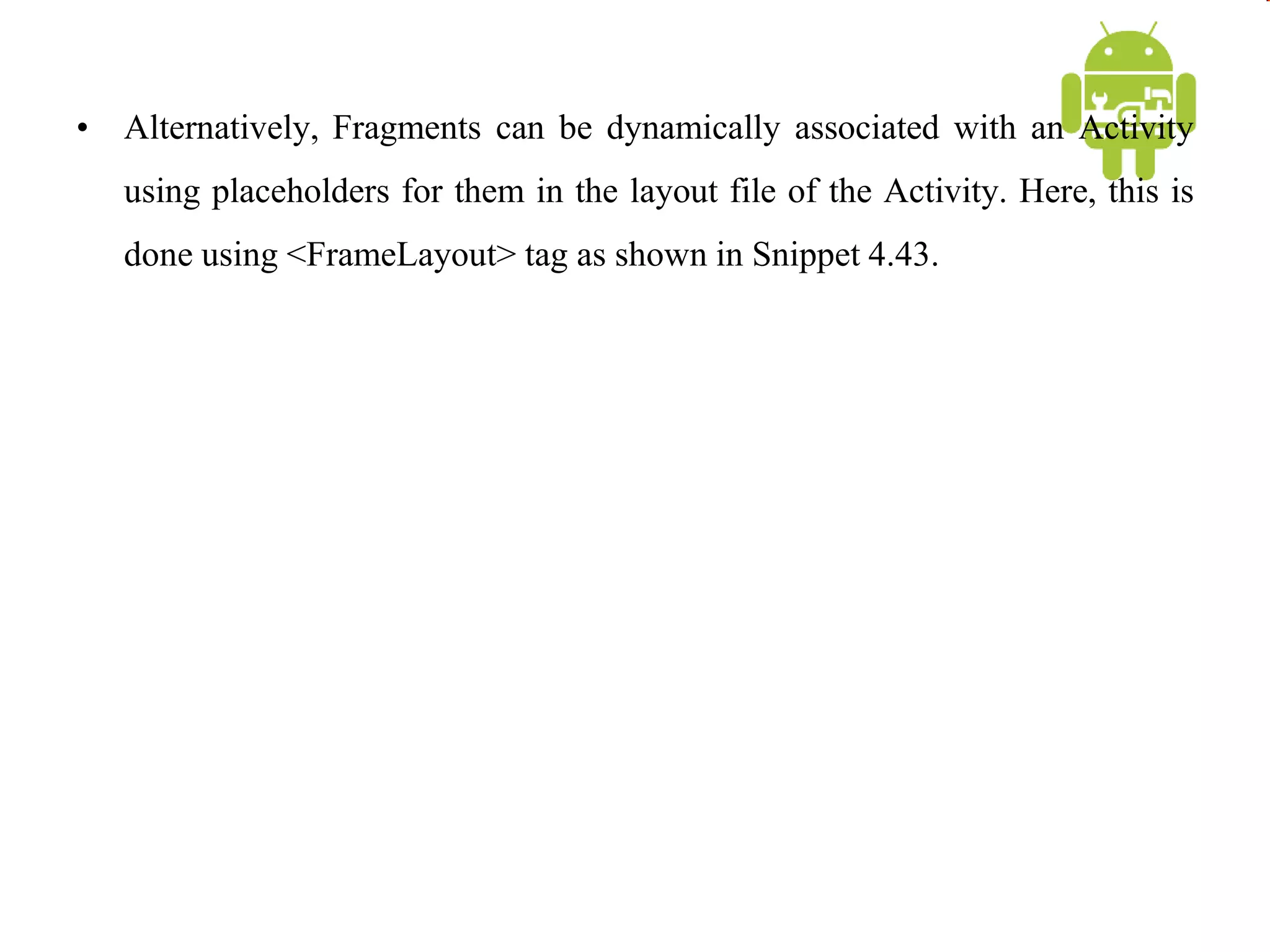 • Alternatively, Fragments can be dynamically associated with an Activity
using placeholders for them in the layout file of the Activity. Here, this is
done using <FrameLayout> tag as shown in Snippet 4.43.
 