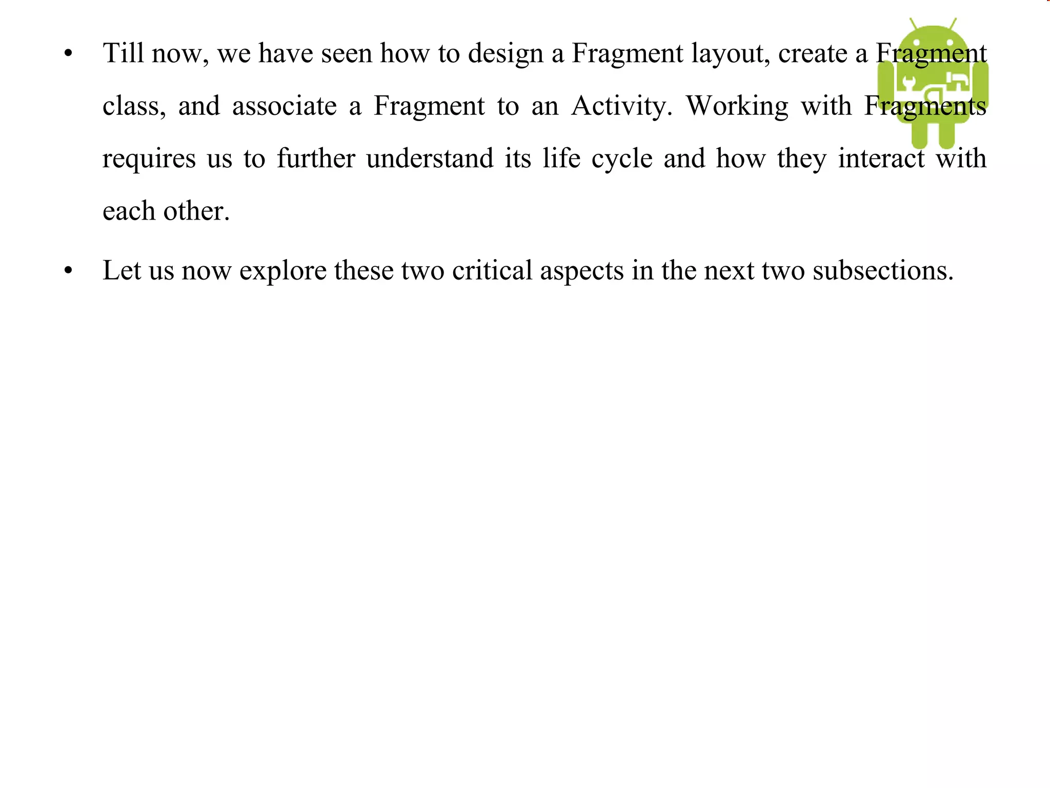 • Till now, we have seen how to design a Fragment layout, create a Fragment
class, and associate a Fragment to an Activity. Working with Fragments
requires us to further understand its life cycle and how they interact with
each other.
• Let us now explore these two critical aspects in the next two subsections.
 